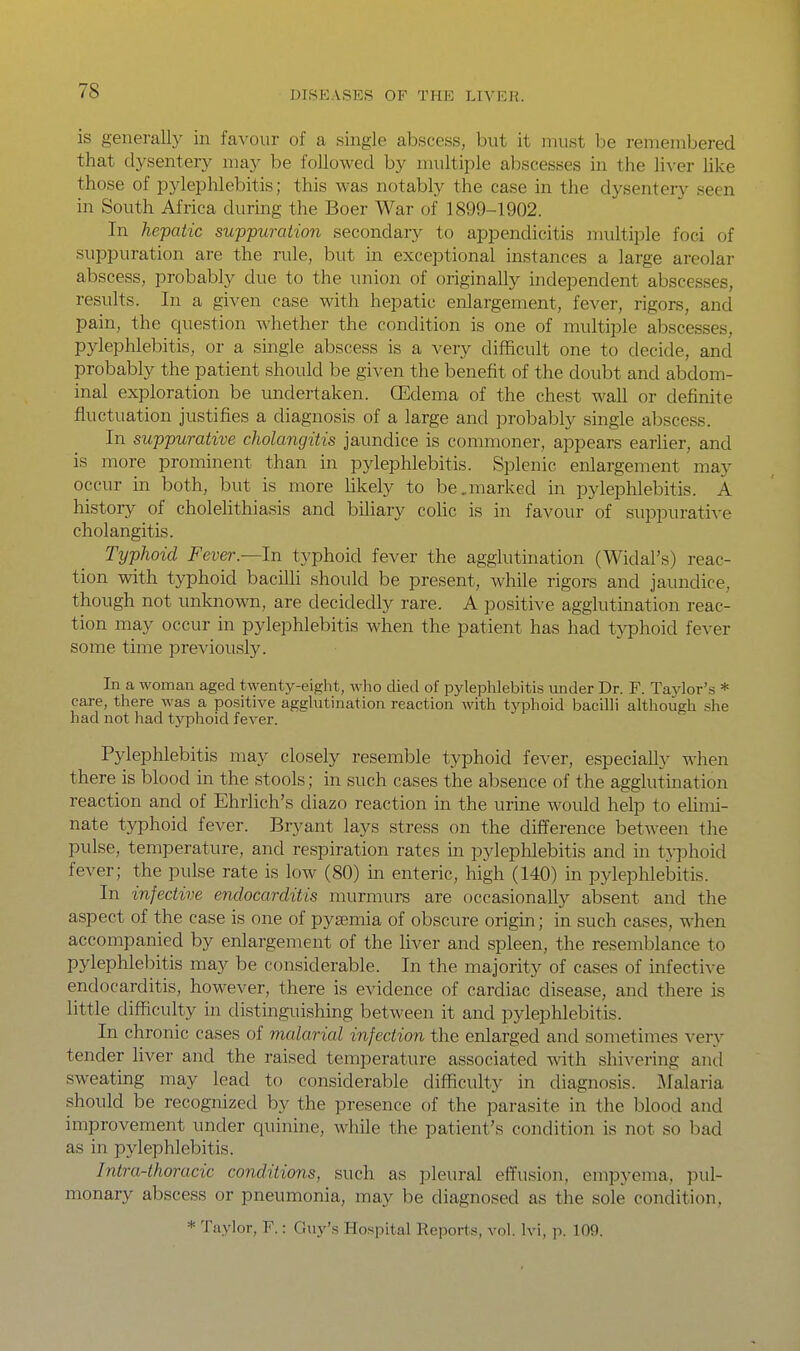 is generally in favour of a single abscess, but it must l^e remembered that dysentery may be followed by multiple abscesses in the liver like those of pjdephlebitis; this was notably the case in the dysentery seen in South Africa during the Boer War of 1899-1902. In hepatic suppuration secondary to appendicitis multiple foci of suppuration are the rule, but in exceptional instances a large areolar abscess, probably due to the union of originally independent abscesses, results. In a given case with hepatic enlargement, fever, rigors, and pain, the question whether the condition is one of multiple abscesses, pylephlebitis, or a single abscess is a very difficult one to decide, and probably the patient should be given the benefit of the doubt and abdom- inal exploration be undertaken. GEdema of the chest wall or definite fluctuation justifies a diagnosis of a large and probably single abscess. In suppurative cholangitis jaundice is commoner, appears earlier, and is more prominent than in pylephlebitis. Splenic enlargement may occur in both, but is more likely to be,marked in pyleplilebitis. A history of cholelithiasis and bihary cohc is in favour of suppurative cholangitis. Typhoid Fever.—In typhoid fever the agglutination (Widal's) reac- tion with typhoid bacilli should be present, while rigors and jaundice, though not unknown, are decidedly rare. A positive agglutination reac- tion may occur in pylephlebitis when the patient has had typhoid fever some time previously. In a woman aged twenty-eight, who died of pylephlebitis under Dr. F. Tajdor's * care, there was a positive aggUitination reaction with typhoid bacilli although she had not had typhoid fever. Pylephlebitis may closely resemble typhoid fever, especiaU}- when there is blood in the stools; in such cases the absence of the agglutination reaction and of Ehrlich's diazo reaction in the urine would help to ehmi- nate typhoid fever. Bryant lays stress on the difference between the pulse, temperature, and respiration rates in pylephlebitis and in tn:>hoid fever; the pulse rate is low (80) in enteric, high (140) in pylephlebitis. In infective endocarditis murmurs are occasionally absent and the aspect of the case is one of pyaemia of obscure origin; in such cases, when accompanied by enlargement of the liver and spleen, the resemblance to pylephlebitis may be considerable. In the majority of cases of infective endocarditis, however, there is evidence of cardiac disease, and there is little difficulty in distinguishing between it and pylephlebitis. In chronic cases of malarial infection the enlarged and sometimes very tender liver and the raised temperature associated with shivering and sweating may lead to considerable difficulty in diagnosis. JMalaria should be recognized by the presence of the parasite in the blood and improvement under quinine, while the patient's condition is not so bad as in pylephlebitis. Intra-thoracic conditions, such as pleural effusion, empyema, pul- monary abscess or pneumonia, may be diagnosed as the sole condition, * Taylor, F.: Guy's Hospital Reports, vol. Ivi, p. 109.