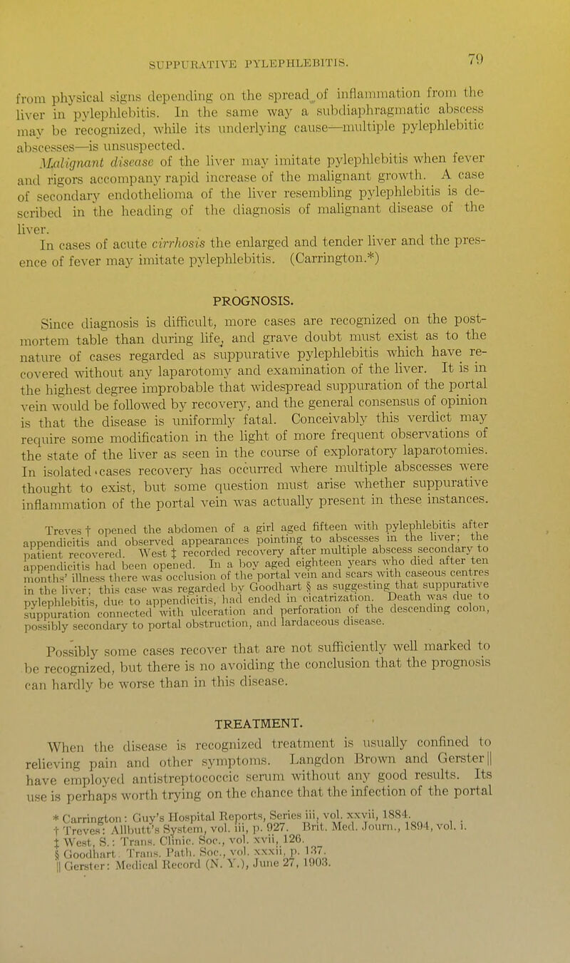 7<) from physical signs depending on the spread^^of inflammation from the liver in pylephlebitis. In the same way a subdiaphragmatic abscess may be recognized, Avhile its underlying cause—multiple pylephlebitic abscesses—is unsuspected. Malignant disease of the liver may imitate pylephlebitis when fever and rigors accompany rapid increase of the malignant growth. A case of secondary endothelioma of the liver resembling pylephlebitis is de- scribed in the heading of the diagnosis of mahgnant disease of the liver. In cases of acute cirrhosis the enlarged and tender liver and the pres- ence of fever may imitate pylephlebitis. (Carrington.*) PROGNOSIS. Since diagnosis is difficult, more cases are recognized on the post- mortem table than during life^ and grave doubt must exist as to the nature of cases regarded as suppurative pylephlebitis which have re- covered without any laparotomy and examination of the liver. It is m the highest degree improbable tliat widespread suppuration of the portal vein would be followed by recovery, and the general consensus of opinion is that the disease is uniformly fatal. Conceivably this verdict may require some modification in the light of more frequent observations of the state of the liver as seen in the course of exploratory laparotomies. In isolated.cases recovery has occurred where multiple abscesses were thought to exist, but some question must arise Avhether suppurative inflammation of the portal vein was actuaUy present in these instances. Treves f opened the abdomen of a girl aged fifteen with pylephlebitis after appendicitis and obsen^ed appearances pointing to abscesses in the liver; the patient recovered. West % recorded recovery after multiple abscess secondary to appendicitis had been opened. In a boy aged eighteen years who died after ten nionths' illness there was occlusion of the port.al vein and scars with caseous centres in the liver; this case was regarded by Goodhart § as suggesting that suppurative pylephlebitis, due to appendicitis, had ended in cicatrization Death ^[a^^flu^ to suppuration connected with ulceration and perforation of the descending colon, possibly secondary to portal obstruction, and lardaceous disease. Possibly some cases recover that are not sufficiently well marked to be recognized, but there is no avoiding the conclusion that the prognosis can hardly be worse than in this disease. TREATMENT. When the disease is recognized treatment is usually confined to relieving pain and other symptoms. Langdon Brown and Gerster || have employed antistreptococcic serum without any good results. Its use is perhaps worth trying on the chance that the infection of the portal * Carrington: Guy's Hospital Reports, Series iii, vol. xxvii, 1884 t Treves : Allbutt's System, vol. lii, p. 927. Bnt. Med. Journ., 1894, vol. i. t West, S.: Trans. Clinic. Soc, vol. xvii, 126. § Goodhart. Trans. I'ath. Soc, vol. xxxu, p. 1.37. ■|1 Gerster: Medical Record (N. Y.), June 27, 1903.