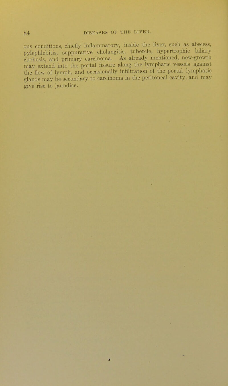 ous conditions, chiefly inflammatory, inside tlie liver, such as abscess, pylephlebitis, suppurative cholangitis, tubercle, hyiDertrophic bihary cirrhosis, and primary carcinoma. As already mentioned, new-growth may extend into the portal fissure along the lymphatic vessels against the flow of lymph, and occasionally infiltration of the portal lymphatic glands may be secondary to carcinoma in the peritoneal cavity, and may give rise to jaundice. »