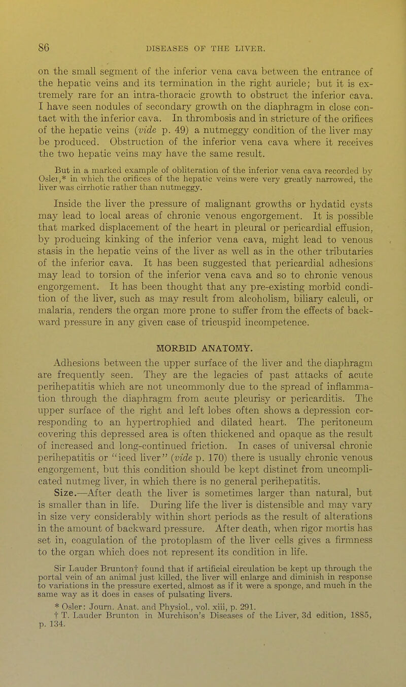 on the small segment of the inferior vena cava between the entrance of the hepatic veins and its termination in the right auricle; but it is ex- tremely rare for an intra-thoracic growth to obstruct the inferior cava. I have seen nodules of secondary growth on the diaphragm in close con- tact with the inferior cava. In thrombosis and in stricture of the orifices of the hepatic veins {vide p. 49) a nutmeggy condition of the liver may be produced. Obstruction of the inferior vena cava where it receives the two hepatic veins may have the same result. But in a marked example of obliteration of the inferior vena cava recorded by Osier,* in which the orifices of the hepatic veins were very greatly narrowed, the liver was cirrhotic rather than nutmeggy. Inside the liver the pressure of mahgnant growths or hydatid cysts may lead to local areas of chronic venous engorgement. It is possible that marked displacement of the heart in pleural or pericardial effusion, by producing kinking of the inferior vena cava, might lead to venous stasis in the hepatic veins of the liver as well as in the other tributaries of the inferior cava. It has been suggested that pericardial adhesions may lead to torsion of the inferior vena cava and so to chronic venous engorgement. It has been thought that any pre-existing morbid condi- tion of the liver, such as may result from alcohohsm, bihary calcuh, or malaria, renders the organ more prone to suffer from the effects of back- ward pressure in any given case of tricuspid incompetence. MORBID ANATOMY. Adhesions between the upper surface of the liver and the diaphragm are frequently seen. They are the legacies of past attacks of acute perihepatitis which are not uncommonly due to the spread of inflamma- tion through the diaphragm from acute pleurisy or pericarditis. The upper surface of the right and left lobes often shows a dej^ression cor- responding to an h^^pertrophied and dilated heart. The peritoneum covering this depressed area is often thickened and opaque as the result of increased and long-continued friction. In cases of universal chronic perihepatitis or iced Uver {vide p. 170) there is usually chronic venous engorgement, but this condition should be kept distinct from uncompU- cated nutmeg liver, in which there is no general perihepatitis. Size.—After death the Uver is sometimes larger than natural, but is smaller than in hfe. During life the liver is distensible and may xary in size very considerably within short periods as the result of alterations in the amount of backward pressure. After death, when rigor mortis has set in, coagulation of the protoplasm of the liver cells gives a firnmess to the organ which does not represent its condition in life. Sir Lauder Bruntont found that if artificial circulation be kept up through the portal vein of an animal just killed, the liver wxW enlarge and diminish in response to variations in the pressure exerted, almost as if it were a sponge, and much in the same way as it does in cases of pulsating livers. * Osier: Joum. Anat. and Physiol., vol. xiii, p. 291. t T. Lauder Brunton in Murchison's Diseases of the Liver, 3d edition, 1885, p. 134.