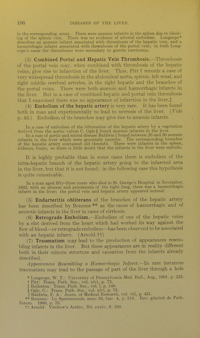 in the corresponding areas. There were anajmic infarcts in the spleen due to block- ing of the splenic vein. There was no evidence of arterial embolism. Longcope* describes an antemic infarct associated with thrombosis of the hepatic vein, and a hEemorrhagic infarct associated with thrombosis of the portal vein; in both Long- cope's cases the thromboses were secondary to gastric carcinoma. (3) Combined Portal and Hepatic Vein Thrombosis.—Thrombosis of the portal vein may, when combined with thrombosis of the hepatic veins, give rise to infarction of the liver. Thus, Pitt f records a case of very widespread thrombosis in the abdominal aorta, splenic, left renal, and right middle cerebral arteries, in the right hepatic and the branches of the portal veins. There were both anaemic and hsemorrhagic infarcts in the liver. But in a case of combined hepatic and portal vein thrombosis that I examined there was no appearance of infarction in the liver.J (4) Embolism of the hepatic artery is very rare. It has been found both in man and experimentally to lead to necrosis of the liver. {Vide p. 45.) EmboMsm of its branches may give rise to an£Emic infarcts. In a case of embolism of the bifurcation of the hepatic artery by a vegetation derived from the aortic valves C. Ogle § found anaemic infarcts in the hver. In a case of aortic and mitral disease Baldwin || found between 20 and 30 anemic infarcts in the liver which were genuinely necrotic. The corresponding branches of the hepatic artery contained old thrombi. There were infarcts in the spleen, ■kidneys, brain; so there is little doubt that the infarcts in the liver were embolic. It is highly probable than in some cases there is embolism of the intra-hepatic branch of the hepatic artery going to the infarcted area in the liver, but that it is not found; in the following case this h}T)othesis is quite conceivable. In a man aged fifty-three years who died in St. George's Hospital in November, 1902, with an abscess and pneumonia of the right lung, there was a ha?morrhagic infarct in the liver; the portal vein and hepatic artery appeared normal. (5) Endarteritis obliterans of the branches of the hepatic artery has been described by Bonome ** as the cause of hsemorrhagic and of necrotic infarcts in the liver in cases of cirrhosis. (6) Retrograde Embolism.—Embolism of one of the hepatic veins by a clot derived from the heart which had worked its way against the flow of blood—or retrograde embolism—^has been observed to be associated with an hepatic infarct. (Arnold.ff) (7) Traumatism may lead to the production of appearances resem- bhng infarcts in the liver. But these appearances are in reality different both in their minute structure and causation from the infarcts already described. Appearances Resembling a Hcemorrhagic Infarct.—In rare instances traumatism may lead to the passage of part of the hver through a hole * Longcope, W. T.: University of Pennsylvania Med. Bull., Aug., 1901, p. 223. tPitt: Trans. Path. Soc, vol. xlvi, p. 75. i Rolleston: Trans. Path. Soc, vol. 1, p. 148. I Ogle, C: Trans. Path. Soc, vol. xlvi, p. 73. II Baldwin, F. A.: Journ. of Medical Research, vol. viii, p. 431. ** Bonome: Lo Sperimentale, anno 53, faso. 4, p. 319. Rev. g6n(:Tal de Path. Intern. 1900, p. 70. ft Arnold: Virchow's Archiv, Bd. cxxiv, S. 388.