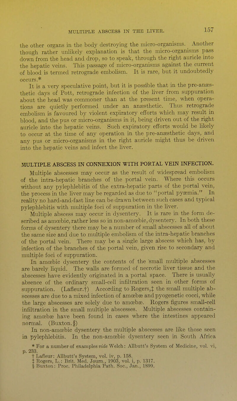 the other organs in the body destroying the micro-organisms. Another though rather unhkely explanation is that the micro-organisms pass down from the head and drop, so to speak, through the right auricle into the hepatic veins. This passage of micro-organisms against the current of blood is termed retrograde embohsm. It is rare, but it undoubtedly occurs.* It is a very speculative point, but it is possible that in the pre-anses- thetic days of Pott, retrograde infection of the liver from suppuration about the head was commoner than at the present time, when opera- tions are quietly performed under an anjesthetic. Thus retrograde embohsm is favoured by violent expiratory efforts which may result in blood, and the pus or inicro-organisms in it, being driven out of the right auricle into the hepatic veins. Such expiratory efforts would be likely to occur at the time of any operation in the pre-ansesthetic days, and any pus or micro-organisms in the right auricle might thus be driven into the hepatic veins and infect the hver. MULTIPLE ABSCESS IN CONNEXION WITH PORTAL VEIN INFECTION. Multiple abscesses may occur as the result of widespread embolism of the intra-hepatic branches of the portal vein. Where this occurs without any pyleplilebitis of the extra-hepatic parts of the portal vein, the process in the hver may be regarded as due to portal pyaemia. In reahty no hard-and-fast line can be drawn between such cases and typical pylephlebitis with multiple foci of suppuration in the liver. Multiple abscess may occur in dysentery. It is rare in the form de- scribed as amoebic, rather less so in non-amoebic, dysentery. In both these forms of dysentery there may be a number of small abscesses all of about the same size and due to multiple embohsm of the intra-hepatic branches of the portal vein. There may be a single large abscess which has, by infection of the branches of the portal vein, given rise to secondary and multiple foci of suppuration. In amoebic dysentery the contents of the small multiple abscesses are barely hquid. The walls are formed of necrotic liver tissue and the abscesses have evidently originated in a portal space. There is usuaUy absence of the ordinary small-cell infiltration seen in other forms of suppuration. (Lafleur.f) According to Rogers,t the small multiple ab- scesses are due to a mixed infection of amoebse and pyogenetic cocci, while the large abscesses are solely due to amoebse. Rogers figures small-cell infiltration in the small multiple abscesses. Multiple abscesses contain- ing amoebffi have been found in cases where the intestines appeared normal. (Buxton. §) In non-amcebic dysentery the multiple abscesses are Hke those seen in pylephlebitis. In the non-amoebic dysentery seen in South Africa * For a number of examples wde Welch: Allbutt's System of Medicine, vol. vi, p. 233. t Lafleur: Allbutt's System, vol. iv, p. 158. t Rogers, L.: Brit. Med. Joum., 1003, vol. i, p. 1317. § Buxton: Proc. Philadelphia Path. Soc, Jan., 1899.