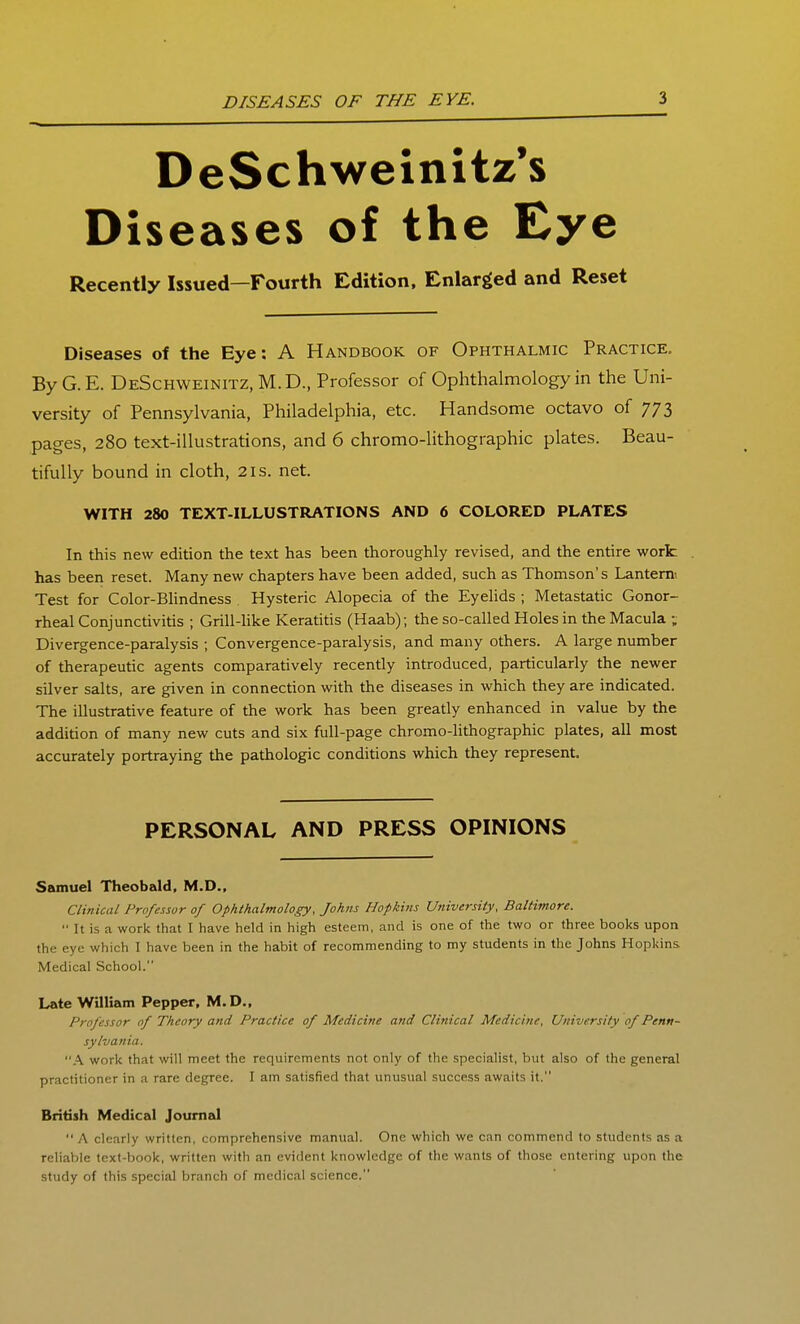 DeSchweinitz*s Diseases of the Eye Recently Issued—Fourth Edition, Enlarged and Reset Diseases of the Eye: A Handbook of Ophthalmic Practice. ByG.E. DeSchweinitz,M.D., Professor of Ophthalmology in the Uni- versity of Pennsylvania, Philadelphia, etc. Handsome octavo of 773 pages, 280 text-illustrations, and 6 chromo-lithographic plates. Beau- tifully bound in cloth, 21s. net. WITH 280 TEXT-ILLUSTRATIONS AND 6 COLORED PLATES In this new edition the text has been thoroughly revised, and the entire work has been reset. Many new chapters have been added, such as Thomson's Lanterm Test for Color-BUndness Hysteric Alopecia of the Eyelids ; Metastatic Gonor- rheal Conjunctivitis ; Grill-like Keratitis (Haab); the so-called Holes in the Macula ; Divergence-paralysis ; Convergence-paralysis, and many others. A large number of therapeutic agents comparatively recently introduced, particularly the newer silver salts, are given in connection with the diseases in which they are indicated. The illustrative feature of the work has been greatly enhanced in value by the addition of many new cuts and six full-page chromo-lithographic plates, all most accurately portraying the pathologic conditions which they represent. PERSONAL AND PRESS OPINIONS Samuel Theobald, M.D., Clinical Professor of Ophthalmology, Johns Hopkins University, Baltimore.  It is a work that I have held in high esteem, and is one of the two or three books upon the eye which I have been in the habit of recommending to my students in the Johns Hopkins Medical School. Late William Pepper, M.D., Professor of Theory and Practice of Medicine and Clinical Medicine, University of Penn- sylvania. A work that will meet the requirements not only of the specialist, but also of the general practitioner in a rare degree. I am satisfied that unusual success awaits it. British Medical Journal A clearly written, comprehensive manual. One which we can commend to students as a reliable text-book, written with an evident knowledge of the wants of those entering upon the study of this special branch of medical science.