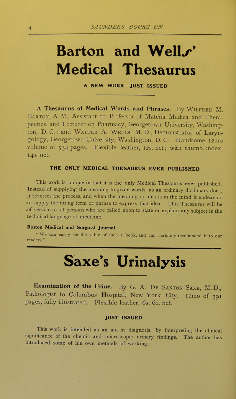 Barton and Well^* Medical Thesaurus A NEW WORK—JUST ISSUED A Thesaurus of Medical Words and Phrases. By Wilfred M. Barton, A. M., Assistant to Professor of Materia Medica and Thera- peutics, and Lecturer on Pharmacy, Georgetown University, Washing- ton, D. C.; and Walter A. Wells, M. D., Demonstrator of Laryn- gology, Georgetown University, Washington, D. C. Handsome i2mo volume of 534 pages. Flexible leather, 12s.net; with thumb index, 14s. net. THE ONLY MEDICAL THESAURUS EVER PUBLISHED This work is unique in that it is the only Medical Thesaurus ever published. Instead of supplying the meaning to given words, as an ordinary dictionary does, it reverses the process, and when the meaning or idea is in the mind it endeavors :to supply the fitting term or phrase to express that idea. This Thesaurus will be .of service to all persons who are called upon to state or explain any subject in the technical language of medicine. Boston Medical and Surgical Journal  We can easily see the value of such a book, and can certainly recommend it to our readers. Saxe's Urinalysis Examination of the Urine. By G. A. De Santos Saxe, M. D., Pathologist to Columbus Hospital, New York City. i2mo of 391 pages, fully illustrated. Flexible leather, 6s. 6d. net. JUST ISSUED This work is intended as an aid in diagnosis, by interpreting the clinical significance of the chemic and microscopic urinary findings. The author has introduced some of his own methods of working.