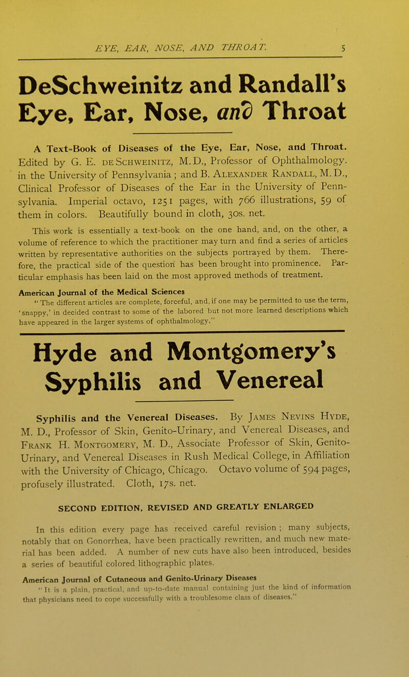 DeSchweinitz and Randall's Eye, Ear, Nose, and Throat A Text=Book of Diseases of the Eye, Ear, Nose, and Throat. Edited by G. E. de Schweinitz, M.D., Professor of Ophthalmology, in the University of Pennsylvania ; and B. Alexander Randall, M.D., Clinical Professor of Diseases of the Ear in the University of Penn- sylvania. Imperial octavo, 1251 pages, with 766 illustrations, 59 of them in colors. Beautifully bound in cloth, 30s. net. This work is essentially a text-book on the one hand, and, on the other, a volume of reference to which the practitioner may turn and find a series of articles written by representative authorities on the subjects portrayed by them. There- fore, the practical side of the question has been brought into prominence. Par- ticular emphasis has been laid on the most approved methods of treatment. Americzoi Journal of the Medical Sciences '■ The different articles are complete, forceful, and, if one may be permitted to use the term, 'snappy,' in decided contrast to some of the labored but not more learned descriptions which have appeared in the larger systems of ophthalmology. Hyde and Montgomery's Syphilis and Venereal Syphilis and the Venereal Diseases. By James Nevins Hyde, M. D., Professor of Skin, Genito-Urinary, and Venereal Diseases, and Frank H. Montgomery, M. D., Associate Professor of Skin, Genito- Urinary, and Venereal Diseases in Rush Medical College, in Affiliation with the University of Chicago, Chicago. Octavo volume of 594 pages, profusely illustrated. Cloth, 17s. net. SECOND EDITION. REVISED AND GREATLY ENLARGED In this edition every page has received careful revision ; many subjects, notably that on Gonorrhea, have been practically rewritten, and much new mate- rial has been added. A number of new cuts have also been introduced, besides a series of beautiful colored lithographic plates. American Journal of Cutaneous and Genito-Urinary Diseases  It is a plain, practical, .ind iip-to-diitc manunl containing just the kind of information that physicians need to cope successfully with a troublesome class of diseases.