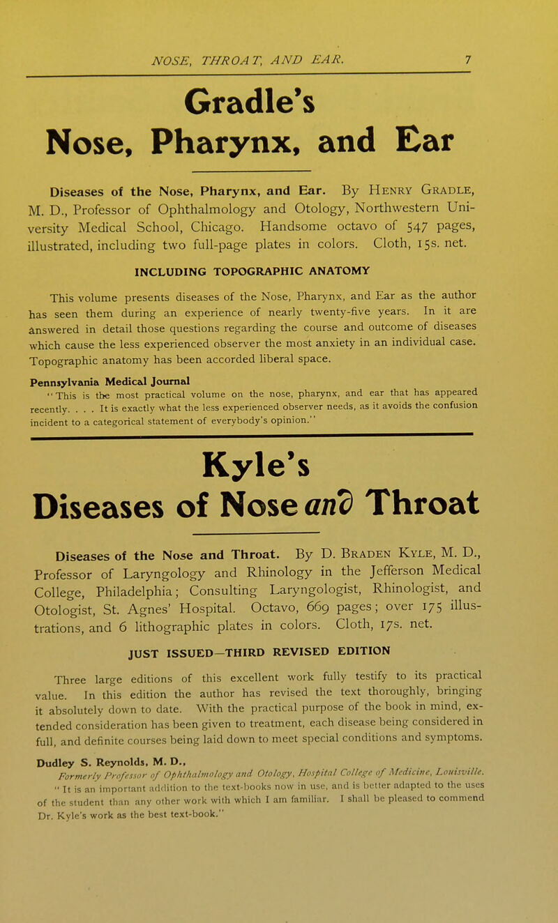 Cradle's Nose, Pharynx, and Ear Diseases of the Nose, Pharynx, and Ear. By Henry Gradle, M. D., Professor of Ophthalmology and Otology, Northwestern Uni- versity Medical School, Chicago. Handsome octavo of 547 pages, illustrated, including two full-page plates in colors. Cloth, 15s.net. INCLUDING TOPOGRAPHIC ANATOMY This volume presents diseases of the Nose, Pharynx, and Ear as the author has seen them during an experience of nearly twenty-five years. In it are Answered in detail those questions regarding the course and outcome of diseases which cause the less experienced observer the most anxiety in an individual case. Topographic anatomy has been accorded liberal space. Pennsylvania Medical Journal This is the most practical volume on the nose, pharynx, and ear that has appeared recently. ... It is exactly what the less experienced observer needs, as it avoids the confusion incident to a categorical statement of everybody's opinion. Kyle's Diseases of Nose and Throat Diseases of the Nose and Throat. By D. Braden Kyle, M. D., Professor of Laryngology and Rhinology in the Jefferson Medical College, Philadelphia; Consulting Laryngologist, Rhinologist, and Otologist, St. Agnes' Hospital. Octavo, 669 pages; over 175 illus- trations, and 6 lithographic plates in colors. Cloth, 17s. net. JUST ISSUED-THIRD REVISED EDITION Three large editions of this excellent work fully testify to its practical value. In this edition the author has revised the text thoroughly, bringing it absolutely down to date. With the practical purpose of the book in mind, ex- tended consideration has been given to treatment, each disease being considered in full, and definite courses being laid down to meet special conditions and symptoms. Dudley S. Reynolds, M. D., Formerly Professor of Ophthabnology and Otology, Hospital College of Medicine, Louisville.  It is an important addition to the text-boolcs now in use, and is better adapted to the uses of the student than any other work with which I am familiar. I shall be pleased to commend Dr. Kyle's work as the best text-book.