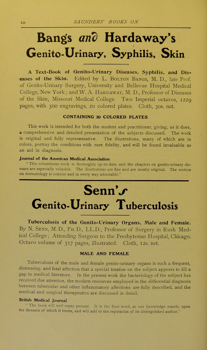 lo Bang's and Hardaway*s Genito-Urinary, Syphilis, Skin A Text=Book of Qenito-Urinary Diseases, Syphilis, and Dis- eases of the Skin. Edited by L. Bolton Bangs, M. D., late Prof, of Genito-Urinary Surgery, University and Bellevue Hospital Medical College, New York; and W. A. Hardaway, M. D., Professor of Diseases of the Skin, Missouri Medical College. Two Imperial octavos, 1229 pages, with 300 engravings, 20 colored plates. Cloth, 30s. net. CONTAINING 20 COLORED PLATES This work is intended for both the student and practitioner, giving, as it does, a comprehensive and detailed presentation of the subjects discussed. The work is original and fully representative. The illustrations, many of which are in colors, portray the conditions with rare fidehty, and will be found invaluable as an aid in diagnosis. Journal of the American Medical Association  This voluminous work is thoroughly up-to-date, and the chapters on genito-urinary dis- eases are especially valuable. The illustrations are fine and are mostly original. The section on dermatology is concise and in every way admirable. SennV Genito-Urinary Tuberculosis Tuberculosis of the Qenito=Urinary Organs, Male and Female. By N. Senn, M.D., Ph.D., LL.D., Professor of Surgery in Rush Med- ical College; Attending Surgeon to the Presbyterian Hospital, Chicago. Octavo volume of 317 pages, illustrated. Cloth, 12s. net. MALE AND FEMALE Tuberculosis of the male and female genito-urinary organs is such a frequent, distressing, and fatal affection that a special treatise on the subject appears to fill a gap in medical literature. In the present work the bacteriology of the subject has received due attention, the modern resources employed in the differential diagnosis between tubercular and other inflammatory affections are fially described, and the medical and surgical therapeutics are discussed in detail. British Medical Journal  The book will well repay perusal. It is the final word, as our knowledge stands, upon the diseases of which it treats, and will add to the reputation of its distinguished author.