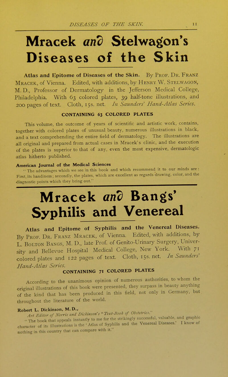 Mracek and Stelwagon's Diseases of the Skin Atlas and Epitome of Diseases of the Skin. By Prof. Dr. Franz Mracek, of Vienna. Edited, with additions, by Henry W. Stelwagon, M.D., Professor of Dermatology in the Jefferson Medical College, Philadelphia. With 63 colored plates, 39 half-tone illustrations, and 200 pages of text. Cloth, 15s. net. In Saunders' Hand-Atlas Series. CONTAINING 63 COLORED PLATES This volume, the outcome of years of scientific and artistic work, contains, together with colored plates of unusual beauty, numerous illustrations in black, and a text comprehending the entire field of dermatology. The illustrations are all original and prepared from actual cases in Mracek's clinic, and the execution of the plates is superior to that of any, even the most expensive, dermatologic atlas hitherto published. American Journal of the Medical Sciences  The advantages which we see in this book and which recommend it to our minds are: First, its handiness ; secondly, the plates, which are excellent as regards drawing, color, and the diagnostic points which they bring out. Mracek and Bangs* Syphilis and Venereal Atlas and Epitome of Syphilis and the Venereal Diseases. By Prof. Dr. Franz Mracek, of Vienna. Edited, with additions, by L Bolton Bangs, M. D., late Prof, of Genito-Urinary Surgeiy, Univer- sity and Bellevue Hospital Medical College, New York. With 71 colored plates and 122 pages of text. Cloth, 15s. net. In Saunders' Hand-Atlas Series. CONTAINING 71 COLORED PLATES According to the unanimous opinion of numerous authorities, to whom the original illustrations of this book were presented, they surpass in beauty anythmg of the kind that has been produced in this field, not only m Germany, but. throughout the literature of the worid. Robert L. Dickinson, M.D., Art Editor of Morris and Dickinson s''Tcxt.Book of Obstetrics  The book that appeals instantly to me for the strikingly successful valuable, and graph.c character of its illustrations is the ' Atlas of Syphilis and the Venereal Diseases. I know of nothing in this country that can compare with it.