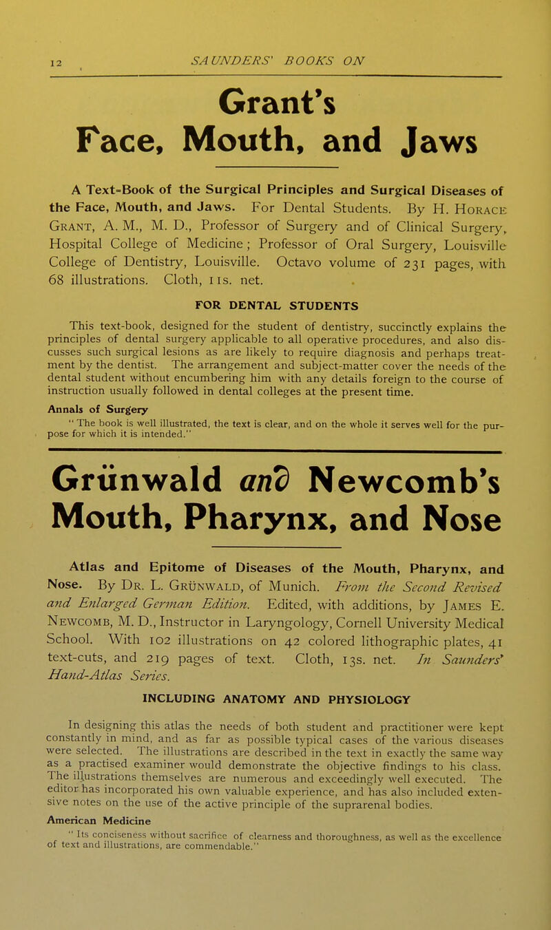 Grant's Face, Mouth, and Jaws A Text-Book of the Surgical Principles and Surgical Diseases of the Face, Mouth, and Jaws. For Dental Students. By H. Horace Grant, A. M., M. D., Professor of Surgeiy and of Clinical Surgery, Hospital College of Medicine; Professor of Oral Surgery, Louisville College of Dentistry, Louisville. Octavo volume of 231 pages, with 68 illustrations. Cloth, iis. net. rOR DENTAL STUDENTS This text-book, designed for the student of dentistry, succinctly explains the principles of dental surgery applicable to all operative procedures, and also dis- cusses such surgical lesions as are likely to require diagnosis and perhaps treat- ment by the dentist. The arrangement and subject-matter cover the needs of the dental student without encumbering him with any details foreign to the course of instruction usually followed in dental colleges at the present time. Annals of Surgery  The book is well illustrated, the text is clear, and on the whole it serves well for the pur- pose for which it is intended. Grtinwald and Newcomb's Mouth, Pharynx, and Nose Atlas and Epitome of Diseases of the Mouth, Pharynx, and Nose. By Dr. L. Grunwald, of Munich. From the Second Revised and Enlarged German Edition. Edited, with additions, by James E. Newcomb, M. D., Instructor in Laryngology, Cornell University Medical School. With 102 illustrations on 42 colored lithographic plates, 41 text-cuts, and 219 pages of text. Cloth, 13s. net. In Saunders* Hand-Atlas Series. INCLUDING ANATOMY AND PHYSIOLOGY In designing this atlas the needs of both student and practitioner were kept constantly in mind, and as far as possible typical cases of the various diseases were selected. The illustrations are described in the text in exactly the same way as a practised examiner would demonstrate the objective findings to his class. The illustrations themselves are numerous and exceedingly well executed. The editor has incorporated his own valuable experience, and has also included exten- sive notes on the use of the active principle of the suprarenal bodies. American Medicine  Its conciseness without sacrifice of clearness and thoroughness, as well as the excellence of text and illustrations, are commendable.