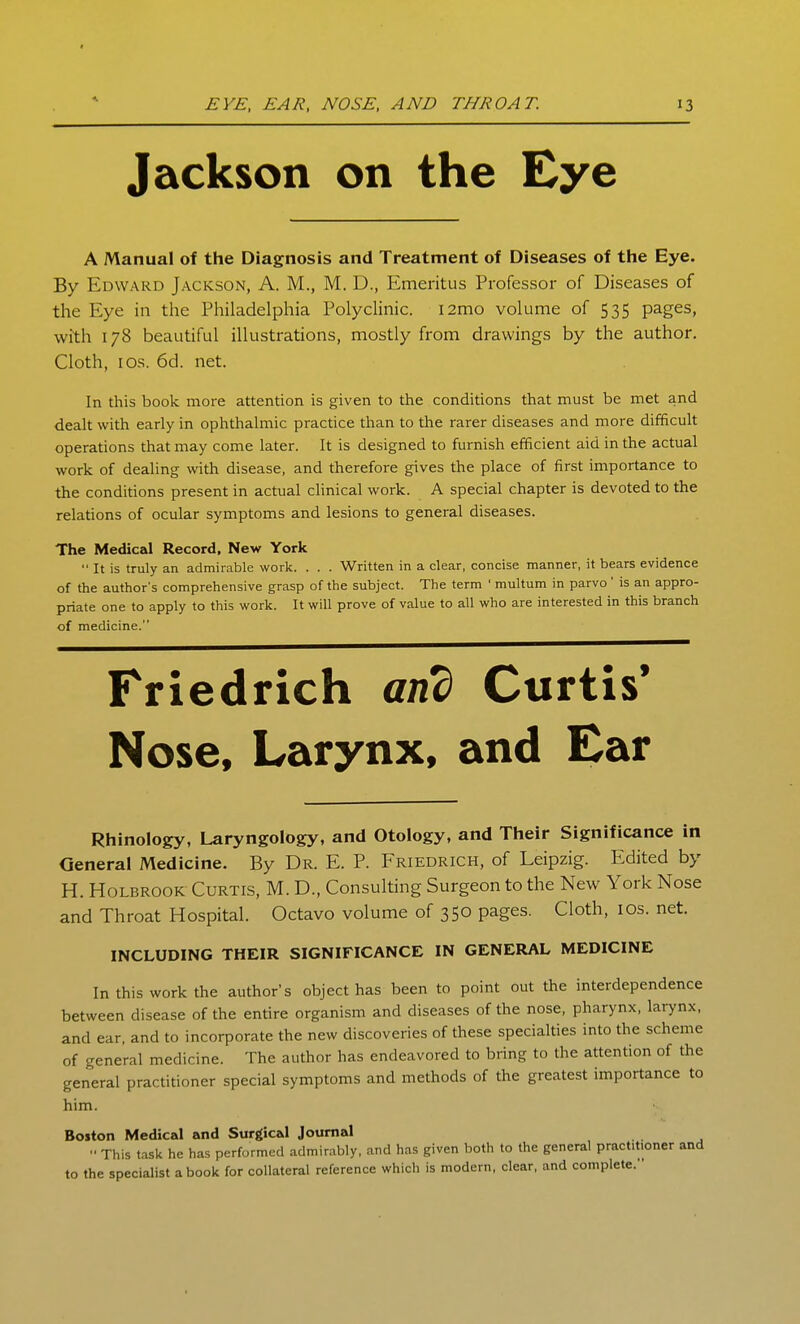 t EYE, EAR, NOSE, AND THROAT. 13 Jackson on the Eye A Manual of the Diagnosis and Treatment of Diseases of the Eye. By Edward Jackson, A. M., M. D., Emeritus Professor of Diseases of the Eye in the Philadelphia Polyclinic. i2mo volume of 535 pages, with 178 beautiful illustrations, mostly from drawings by the author. Cloth, I OS. 6d. net. In this book more attention is given to tlie conditions that must be met and dealt with early in ophthalmic practice than to the rarer diseases and more difficult operations that may come later. It is designed to furnish efficient aid in the actual work of dealing with disease, and therefore gives the place of first importance to the conditions present in actual clinical work. A special chapter is devoted to the relations of ocular symptoms and lesions to general diseases. The Medical Record, New York  It is truly an admirable work. . . . Written in a clear, concise manner, it bears evidence of the author's comprehensive grasp of the subject. The term ' multum in parvo' is an appro- priate one to apply to this work. It will prove of value to all who are interested in this branch of medicine. Friedrich and Curtis' Nose, Larynx, and Ear Rhinology, Laryngology, and Otology, and Their Significance in General Medicine. By Dr. E. P. Friedrich, of Leipzig. Edited by H. HoLBROOK Curtis, M. D., Consulting Surgeon to the New York Nose and Throat Hospital. Octavo volume of 350 pages. Cloth, los. net. INCLUDING THEIR SIGNIFICANCE IN GENERAL MEDICINE In this work the author's object has been to point out the interdependence between disease of the entire organism and diseases of the nose, pharynx, larynx, and ear, and to incorporate the new discoveries of these specialties into the scheme of general medicine. The author has endeavored to bring to the attention of the general practitioner special symptoms and methods of the greatest importance to him. Boston Medical and Surgical Journal  This task he has performed admir.ibly, and has given both to the general practitioner and to the specialist a book for collateral reference which is modern, clear, and complete.