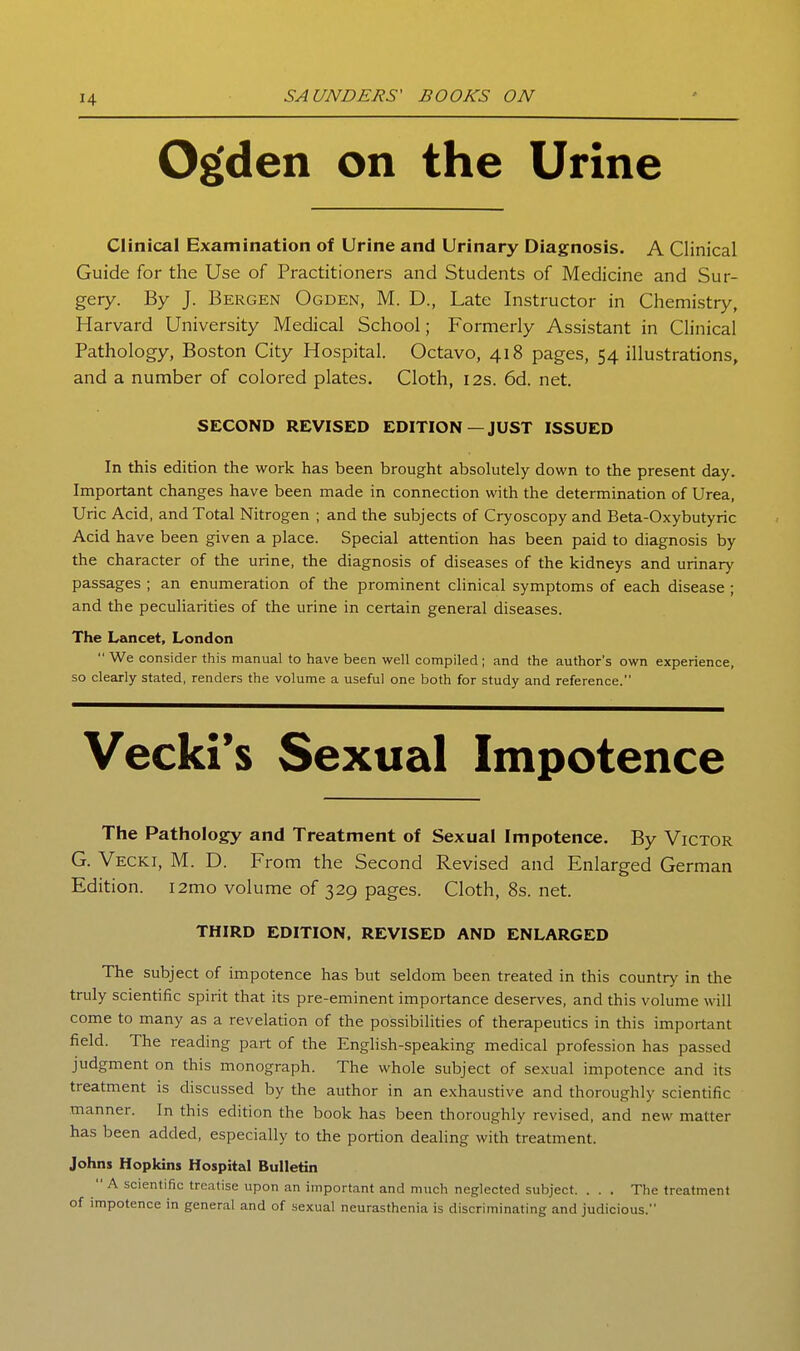 Og'den on the Urine Clinical Examination of Urine and Urinary Diagnosis. A Clinical Guide for the Use of Practitioners and Students of Medicine and Sur- gery. By J. Bergen Ogden, M. D., Late Instructor in Chemistry, Harvard University Medical School; Formerly Assistant in Clinical Pathology, Boston City Hospital. Octavo, 418 pages, 54 illustrations, and a number of colored plates. Cloth, 12s. 6d. net. SECOND REVISED EDITION—JUST ISSUED In this edition the work has been brought absolutely down to the present day. Important changes have been made in connection with the determination of Urea, Uric Acid, and Total Nitrogen ; and the subjects of Cryoscopy and Beta-Oxybutyric Acid have been given a place. Special attention has been paid to diagnosis by the character of the urine, the diagnosis of diseases of the kidneys and urinary passages ; an enumeration of the prominent clinical symptoms of each disease ; and the peculiarities of the urine in certain general diseases. The Lancet, London  We consider this manual to have been well compiled ; and the author's own experience, so clearly stated, renders the volume a useful one both for study and reference. Vecki's Sexual Impotence The Pathology and Treatment of Sexual Impotence. By Victor G. Vecki, M. D. From the Second Revised and Enlarged German Edition. i2mo volume of 329 pages. Cloth, 8s. net. THIRD EDITION, REVISED AND ENLARGED The subject of impotence has but seldom been treated in this country in the truly scientific spirit that its pre-eminent importance deserves, and this volume will come to many as a revelation of the possibilities of therapeutics in this important field. The reading part of the English-speaking medical profession has passed judgment on this monograph. The whole subject of sexual impotence and its treatment is discussed by the author in an exhaustive and thoroughly scientific manner. In this edition the book has been thoroughly revised, and new matter has been added, especially to the portion dealing with treatment. Johns Hopkins Hospital Bulletin  A scientific treatise upon an important and much neglected subject. . . . The treatment of impotence in general and of sexual neurasthenia is discriminating and judicious.