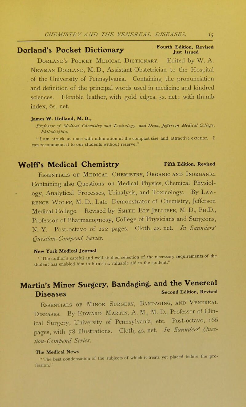 CHEMISTRY AND THE VENEREAL DISEASES. Dorland's Pocket Dictionary ^^^'^jusltrue?'*' Borland's Pocket Medical Dictionary. Edited by W. A. Newman Borland, M. D., Assistant Obstetrician to the Hospital of the University of Pennsylvania. Containing the pronunciation and definition of the principal words used in medicine and kindred sciences. Flexible leather, with gold edges, 5s. net; with thumb index, 6s. net. James W. Hollioid. M. D.. Professor of Medical Chemistry and Toxicology, and Dean, Jefferson Medical College, Philadelphia.  I am struck at once with admiration at the compact size and attractive exterior. I can recommend it to our students without reserve. Wolffs Medical Chemistry Fifth Edition. Revised Essentials of Medical Chemistry, Organic and Inorganic. Containing also Questions on Medical Physics, Chemical Physiol- ogy, Analytical Processes, Urinalysis, and Toxicology. By Law- rence Wolff, M. D., Late Demonstrator of Chemistry, Jefferson Medical College. Revised by Smith Ely Jelliffe, M. D., Ph.D., Professor of Pharmacognosy, College of Physicians and Surgeons, N. Y. Post-octavo of 222 pages. Cloth, 4s. net. In Saunders' Question-Compend Series. New York Medical Journal  The author's careful and well-studied selection of the necessary requirements of the student has enabled him to furnish a valuable aid to the student. Martin's Minor Surgery, Bandaging, and the Venereal Diseases ^^'^'^ ^^^'^^^ Essentials of Minor Surgery, Bandaging, and Venereal Diseases. By Edward Martin, A. M., M. D., Professor of Clin- ical Surgery, University of Pennsylvania, etc. Post-octavo, 166 pages, with 78 illustrations. Cloth, 4s. net. In Saunders' Ques- tion-Compend Series. The Medical News The best condensation of the subjects of which it treats yet placed before the pro- fession.