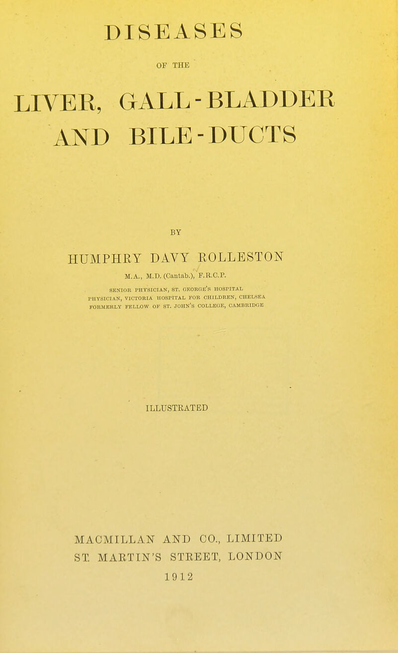 DISEASES OF THE LIVER, GALL-BLADDER AND BILE-DUCTS BY HUMPHRY DAVY ROLLESTON M.A., M.D. (Cantab.), F.R-C.P. SENIOR PHYSICIAN, ST. OEORnE'S HOSPITAL PHYSICIAN, VICTORIA HOSPITAL FOR CHILDREN, CHELSEA FORMERLY FELLOW OF ST. JOHN'S COLLEGE, CAMBRIDGE ILLUSTRATED MACMILLAN AND CO., LIMITED ST. MAKTIN'S STREET, LONDON 1912