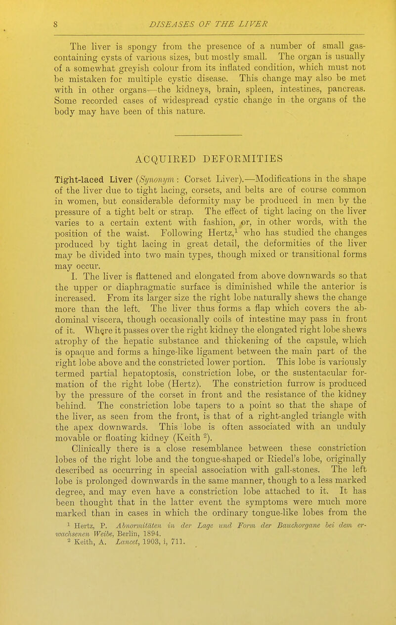 The liver is spongy from the jDresence of a number of small gas- containing cysts of various sizes, but mostly small. The organ is usually of a somewhat greyish colour from its inflated condition, which must not be mistaken for multiple cystic disease. This change may also be met with in other organs—the kidneys, brain, spleen, intestines, pancreas. Some recorded cases of widespread cystic change in the organs of the body may have been of this nature. ACQUIRED DEFORMITIES Tight-laeed Liver {Synonym: Corset Liver).—Modifications in the shape of the liver due to tight lacing, corsets, and belts are of course common in women, but considerable deformity may be produced in men by the pressure of a tight belt or strap. The effect of tight lacing on the liver varies to a certain extent with fashion, or, in other words, with the position of the waist. Following Hertz,^ who has studied the changes produced by tight lacing in great detail, the deformities of the liver may be divided into two main types, though mixed or transitional forms may occur. I. The liver is flattened and elongated from above downwards so that the upper or diaphragmatic surface is diminished while the anterior is increased. From its larger size the right lobe naturally shews the change more than the left. The liver thus forms a flap which covers the ab- dominal viscera, though occasionally coils of intestine may pass in front of it. Wh^re it passes over the right kidney the elongated right lobe shews atrophy of the hepatic substance and thickening of the cajDsule, which is opaque and forms a hinge-like ligament between the main part of the right lobe above and the constricted lower portion. This lobe is variously termed partial hepatoptosis, constriction lobe, or the sustentacular for- mation of the right lobe (Hertz). The constriction furrow is produced by the pressure of the corset in front and the resistance of the kidney behind. The constriction lobe tapers to a point so that the shape of the liver, as seen from the front, is that of a right-angled triangle with the apex downwards. This ' lobe is often associated with an unduly movable or floating kidney (Keith ^). Clinically there is a close resemblance between these constriction lobes of the right lobe and the tongue-shaped or Riedel's lobe, originally described as occurring in special association with gall-stones. The left lobe is prolonged downwards in the same manner, though to a less marked degree, and may even have a consti'iction lobe attached to it. It has been thought that in the latter event the symptoms were much more marked than in cases in which the ordinary tongue-like lobes from the 1 Hertz, P. Ahnormitalen in der Lage unci Form der Bauchorgane bei dem er- tvachsenen Weibe, Berlin, 1894. 2 Keith, A. Lancet, 1903, i, 711.