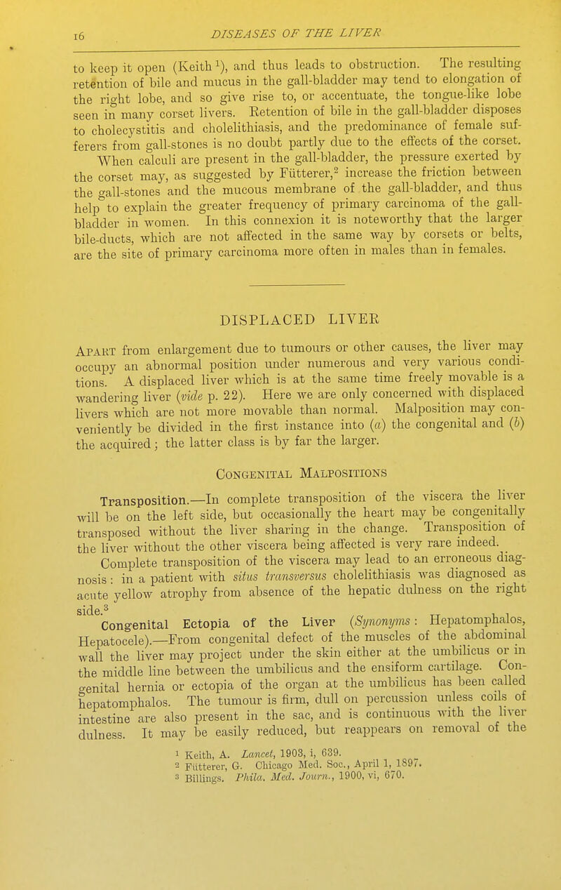 to keep it open (Keith i), and thus leads to obstruction. The resulting retention of bile and mucus in the gall-bladder may tend to elongation of the right lobe, and so give rise to, or accentuate, the tongue-like lobe seen in many corset livers. Retention of bile in the gall-bladder disposes to cholecystitis and cholelithiasis, and the predominance of female suf- ferers from gall-stones is no doubt partly due to the eflfects of the corset. When calculi are present in the gall-bladder, the pressure exerted by the corset may, as suggested by riitterer,^ increase the friction between the gall-stones and the mucous membrane of the gall-bladder, and thus help'^to explain the greater frequency of primary carcinoma of the gall- bladder in women. In this connexion it is noteworthy that the larger bile-ducts, which are not aflfected in the same way by corsets or belts, are the site of primary carcinoma more often in males than in females. DISPLACED LIVER Apart from enlargement due to tumours or other causes, the liver may- occupy an abnormal position under numerous and very various condi- tions. A displaced liver which is at the same time freely movable is a wandering liver (vide p. 22). Here we are only concerned with displaced livers which are not more movable than normal. Malposition may con- veniently be divided in the first instance into {a) the congenital and (&) the acquired; the latter class is by far the larger. Congenital Malpositions Transposition.—In complete transposition of the viscera the liver will be on the left side, but occasionally the heart may be congenitally transposed without the liver sharing in the change. Transposition of the liver without the other viscera being affected is very rare indeed. _ Complete transposition of the viscera may lead to an erroneous diag- nosis : in a patient with situs tmnsversus cholelithiasis Avas diagnosed as acute yellow atrophy from absence of the hepatic dulness on the right Congenital Ectopia of the Liver (Synonyms: Hepatomphalos, Hepatocele).—From congenital defect of the muscles of the abdominal wall the liver may project under the skin either at the umbilicus or in the middle line between the umbilicus and the ensiform cartilage. Con- genital hernia or ectopia of the organ at the umbilicus has been called hepatomphalos. The tumour is firm, dull on percussion unless coils of intestine are also present in the sac, and is continuous with the hver dulness. It may be easily reduced, but reappears on removal of the 1 Keith, A. Lancet, 1903, i, 639. 2 Fiitterer, G. Cliicago Med. Soc, April 1, 189^. 3 Billings. Phila. Med. Journ., 1900, vi, 670.