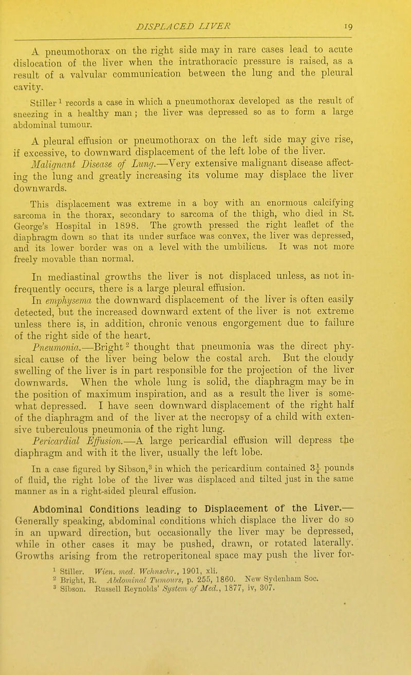A pneumothorax on the right side may in rare cases lead to acute dislocation of the liver when the intrathoracic pressure is raised, as a i-esult of a valvular communication between the lung and the pleural cavity. Stiller 1 records a case in which a pneumothorax developed as the result of sneezing in a healthy man; the liver was depressed so as to form a large abdominal tumour. A pleural effusion or pneumothorax on the left side may give rise, if excessive, to downward displacement of the left lobe of the liver. Malujnant Disease of Lung.—Very extensive malignant disease affect- ing the lung and greatly increasing its volume may displace the liver downwards. This displacement was extreme in a boy with an enormous calcifying sarcoma in the thorax, secondary to sarcoma of the thigh, who died in St. George's Hospital in 1898. The growth pressed the right leaflet of the diaphragm down so that its iinder surface was convex, the liver was depressed, and its lower border was on a level with the umbilicus. It was not more freely movable than normal. In mediastinal growths the liver is not displaced unless, as not in- frequently occurs, there is a large pleural effusion. In emphysema the downward displacement of the liver is often easily detected, but the increased downward extent of the liver is not extreme unless there is, in addition, chronic venous engorgement due to failure of the right side of the heart. Pneumonia.—Bright ^ thought that pneumonia was the direct phy- sical cause of the liver being below the costal arch. But the cloudy swelling of the liver is in part responsible for the projection of the liver downwards. When the whole lung is solid, the diaphragm may be in the position of maximum inspiration, and as a result the liver is some- what depressed. I have seen downward displacement of the right half of the diaphragm and of the liver at the necropsy of a child with exten- sive tuberculous pneumonia of the right lung. Pericardial Effusion.—A large pericardial effusion will depress the diaphragm and with it the liver, usually the left lobe. In a case figured by Sibson,^ in which the pericardium contained 3^ pounds of fluid, the right lobe of the liver was displaced and tilted just in the same manner as in a right-sided pleural effusion. Abdominal Conditions leading to Displacement of the Liver.— Generally speaking, abdominal conditions which displace the liver do so in an upward direction, but occasionally the liver may be depressed, while in other cases it may be pushed, drawn, or rotated laterally. Growths arising from the retroperitoneal space may push the liver for- * Stiller. Wien. mcd. Wchnschr., 1901, xli. 2 Bright, R. Abdominal Tumours, p. 25.'), I860. New Sydenham Soo. ' Sibsoii. Russell Reynolds' Systan of Med., 1877, iv, 307.