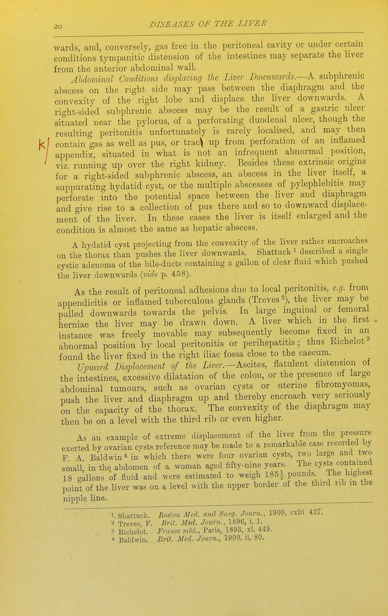 wards, and, conversely, gas free in the peritoneal cavity or under certain conditions tympanitic distension of the intestines may separate the liver from the anterior abdominal wall. Abdominal Conditions displacing the Liver Downwards.—A. subphrenic abscess on the right side may pass between the diaphragm and the convexity of the right lobe and displace the liver downwards. A right-sided subphrenic abscess may be the result of a gastric ulcer situated near the pylorus, of a perforating duodenal ulcer, though the resulting peritonitis unfortunately is rarely localised, and may then contain gas as well as pus, or trac^ up from perforation of an inflamed appendix, situated in what is not an infrequent abnormal position, viz. running up over the right kidney. Besides these extrinsic origins for a right-sided subphrenic abscess, an abscess in the liver itself, a suppurating hydatid cyst, or the multiple abscesses of pylephlebitis may perforate into the potential space between the liver and diaphragm and give rise to a collection of pus there and so to downward displace- ment of the liver. In these cases the liver is itself enlarged and the condition is almost the same as hepatic abscess. A hydatid cyst projecting from the conve-xity of the liver rather encroaches on the thorax than pushes the liver downwards. Shattuck i described a single cystic adenoma of the bile-ducts containing a gallon of clear fluid which pushed the liver downwards {vide p. 458). As the result of peritoneal adhesions due to local peritonitis, e.g. from appendicitis or inflamed tuberculous glands (Treves 2), the liver may be pulled downwards towards the pelvis. In large inguinal or femoral herniae the liver may be drawn down. A liver which in the first , instance was freely movable may subsequently become fixed in an abnormal position by local peritonitis or perihepatitis; thus Kichelot found the liver fixed in the right iliac fossa close to the caecum. Upward Displacement of the Liver.—Ascites, flatulent distension of the intestines, excessive dilatation of the colon, or the presence of large abdominal tumours, such as ovarian cysts or uterine fibromyomas, push the liver and diaphragm up and thereby encroach very seriously on the capacity of the thorax. The convexity of the diaphragm may then be on a level with the third rib or even higher. As an example of extreme displacement of the liver from the pressure exerted by ovarian cysts reference may be made to a remarkable case recorded by F A Baldwin Mn which there were four ovarian cysts, two large and two small' in the abdomen of a woman aged fifty-nine years. The cysts contained 18 -aions of fluid and were estimated to weigh 185^ pounds The highest point of the liver was on a level with the upper border of the third rib m the nipple line. ^ 1. Shattuck. Boston Med. atid Surg. Joiirn., 1900, cslii i27. ^ Treves, F. Brit. Med. Journ., lS96, i, 1. 3 Kiclielot. i'V(t«ce Paris, 1893, xl, 449. * Baldwin. Brit. Med. Journ., 1900, ii, 80.