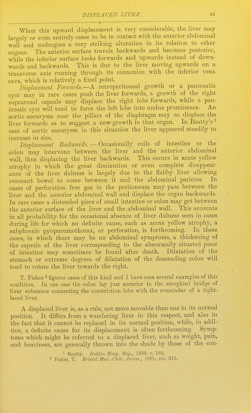 When this upward displacement is very considerable, the liver may largely or even entirely cease to be in contact with the anterior abdominal wall and undergoes a very striking alteration in its relation to other oro-ans. The anterior surface travels backwards and becomes posterior, while the inferior surface looks forwards and upwards instead of down- wards and backwards. This is due to the liver moving upwards on a transverse axis running through its connexion with the inferior vena <;ava, which is relatively a fixed point. Displacement Fanvards.—A retroperitoneal growth or a pancreatic cyst may in rare cases push the liver forwards, a growth of the right suprarenal capsule may displace the right lobe forwards, while a pan- creatic cyst will tend to force the left lobe into undue prominence. An aortic aneurysm near the pillars of the diaphragm may so displace the liver forwards as to suggest a new-growth in that organ. In Beatty's ^ case of aortic aneurysm in this situation the liver appeared steadily to increase in size. Displacement Bachvards. — Occasionally coils of intestine or the colon may intervene between the liver and the anterior abdominal wall, thus displacing the liver backwards. This occurs in acute yellow atrophy in which the great diminution or even complete disappear- ance of the liver dulness is largely due to the flabby liver allowing resonant bowel to come between it and the abdominal parietes. In cases of perforation free gas in the peritoneum may pass between the liver and the anterior abdominal wall and displace the organ backwards. In rare cases a distended piece of small intestine or colon may get between the anterior surface of the liver and the abdominal wall. This accounts in all probability- for the occasional absence of liver dulness seen in cases during life for which no definite cause, such as acute yellow atrophy, a subphrenic pyopneumothorax, or perforation, is forthcoming. In these cases, in which there may be no abdominal symptoms, a thickening of the capsule of the liver corresponding to the abnormally situated piece of intestine may sometimes be found after death. Dilatation of the stomach or extreme degrees of dilatation of the descending colon will tend to rotate the liver towards the right. T. Fisher ^ figures cases of this kind and I have seen several examples of this condition. In one case tlie colon lay just anterior to the atrophied bridge of liver substance connecting the constriction lobe with the remainder of a tight- laced liver. A displaced liver is, as a rule, not more movable than one in its normal position. It differs from a wandering liver in this respect, and also in the fact that it cannot be replaced in its normal position, while, in addi- tion, a definite cause for its displacement is often forthcoming. Syrnp- toms which might be referred to a displaced liver, such as weight, pain, and heaviness, are generally thrown into the shade by those of the con- i Beatty. Dublin Jfosp. Rep., 1830, v, 166. 2 Fisher, T. Bristol Mcd.-Chir. Journ., 1901, xi.v, 21.').