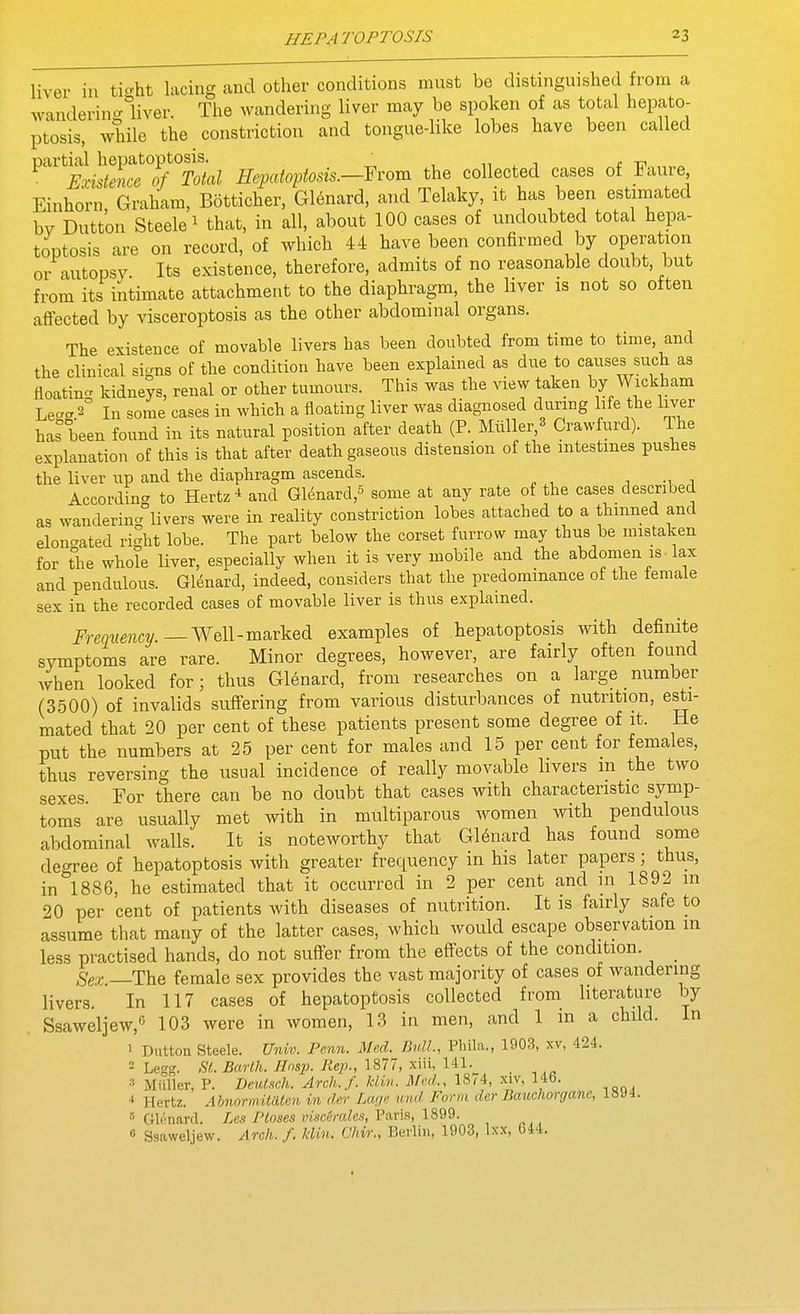 liver in ti^^ht lacing and other conditions must be distinguished from a wanderin<^1iver. The Avandering liver may be spoken of as total hepato- ptosis, while the constriction and tongue-like lobes have been called partial hepatoptosis. ^ ,i , j ( t? „„„ Existence of Total Hepatoptosis.—Yvom the collected cases of iaure, Einhorii, Graham, Botticher, G16nard, and Telaky, it has been estimated bv Dutton Steele 1 that, in all, about 100 cases of undoubted total hepa- toptosis are on record, of which 44 have been confirmed by operation or autopsy. Its existence, therefore, admits of no reasonable doubt, but from its intimate attachment to the diaphragm, the liver is not so often affected by visceroptosis as the other abdominal organs. The existence of movable livers has been doubted from time to time, and the clinical signs of the condition have been explained as due to causes such as floating kidneys, renal or other tumours. This was the view taken by Wickham Lec'crS In some cases in which a floating liver was diagnosed during Me the liver has been found in its natural position after death (P. Miiller,^ Crawfurd). The explanation of this is that after death gaseous distension of the intestines pushes the liver up and the diaphragm ascends. According to Hertz * and Glenard,^ some at any rate of the cases described as wanderinAivers were in reality constriction lobes attached to a thinned and elonc^ated riht lobe. The part below the corset furrow may thus be mistaken for the whole liver, especially when it is very mobile and the abdomen is • lax and pendulous. Glenard, indeed, considers that the predominance of the female sex in the recorded cases of movable liver is thus explained. Frequency.—WGll-marked examples of hepatoptosis with definite symptoms are rare. Minor degrees, however, are fairly often found when looked for; thus G16nard, from researches on a large number (3500) of invalids suffering from various disturbances of nutrition, esti- mated that 20 per cent of these patients present some degree of it. He put the numbers at 25 per cent for males and 15 per cent for females, thus reversing the usual incidence of really movable livers m the two sexes. For there can be no doubt that cases with characteristic symp- toms' are usually met with in multiparous women with pendulous abdominal walls. It is noteworthy that G16nard has found some degree of hepatoptosis with greater frequency in his later papers; thus, in 1886, he estimated that it occurred in 2 per cent and in 1892 m 20 per cent of patients with diseases of nutrition. It is fairly safe to assume that many of the latter cases, which would escape observation in less practised hands, do not suffer from the effects of the condition. _ Sex —The female sex provides the vast majority of cases of wandering livers. In 117 cases of hepatoptosis collected from hteratiire by Ssaweljew,*^ 103 were in women, 13 in men, and 1 in a child 1 Button Steele. U7nv. Pc.nn. Mexl. Bull., Phila., 1903, xv, 424. 2 Legg. SI. Barlh. Hnsp. Rep., 1877, xiii, 141. ■' Miiller, P. Deutsch. Arch.f. klin. Med., 18^4, xiv, 146. Hertz. AhnnrmiUUen in der Lwje und Form der Bauchorgane, 1894 Gli'nard. Ptoses Dt-sc^m/es, Paris, 1899. 6 Ssaweljew. Arch. f. klin. Vhir., Berlin, 1903, Ixx, 644.