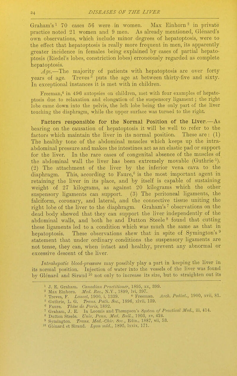 Graham's^ 70 cases 56 were in women. Max Einhorn ^ in private practice noted 21 women and 9 men. As already mentioned, Gl6nard's own observations, which include minor degrees of hepatoptosis, were to the effect that hepatoptosis is really more frec^uent in men, its apparently greater incidence in females being exjjlained by cases of partial hepato- ptosis (Riedel's lobes, constriction lobes) erroneously regarded as complete hepatoptosis. Age.—The majority of patients with hepatoptosis are over forty years of age. Treves ^ jouts the age at between thirty-five and sixty. In exceptional instances it is met with in children. Freeman,* in 496 autopsies on children, met with four examples of hepato- ptosis due to relaxation and elongation of the suspensory ligament; the right lobe came down into the pelvis, the left lobe being the only part of the liver touching the diaphragm, while the upper surface was turned to the right. Factors responsible for the Normal Position of the Liver.—As bearing on the causation of hepatoptosis it will be well to refer to the factors which maintain the liver in its normal position. These are : (1) The healthy tone of the abdominal muscles which keeps up the intra- abdominal pressure and makes the intestines, act as an elastic pad or support for the liver. In the rare cases of congenital absence of the muscles of the abdominal wall the liver has been extremely movable (Guthrie 5). (2) The attachment of the liver by the inferior vena cava to the diaphragm. This, according to Faure,'^ is the most important agent in retaining the liver in its place, and by itself is capable of sustaining weight of 27 kilograms, as against 20 kilograms which the other suspensory ligaments can support. (3) The peritoneal ligaments, the falciform, coronary, and lateral, and the connective tissue uniting the right lobe of the liver to the diaphragm. Graham's observations on the dead body shewed that they can support the liver independently of the abdominal walls, and both he and Button Steele^ found that cutting these ligaments led to a condition which was much the same as that in hepatoptosis. These observations shew that in spite of Symington's ^ statement that under ordinary conditions the suspensory ligaments are not tense, they can, when intact and healthy, prevent any abnormal or excessive descent of the liver. Intrahepatic hlood-])ressure may possibly play a part in keeping the liver in its normal position. Injection of water into the vessels of the liver was found by Gldnard and Siraud not only to increase its size, but to straighten out its ^ J. E. Graham. Canadian Practitioner, 1895, xx, 399. 2 Max Einhorn. Med. Rec, N.Y., 1899, Ivi, 397. Treves, F. Lancet, 1900, i, 1339. * Freeman. Arch. Pediat, 1900, xvii, 81. ' Guthrie, L. G. Trans. Path. Soc, 1896, xlvii, 139.  Faure. These de Paris, 1892. Graham, J. E. In Loomis and Tliompson's System of Practical Med., iii, 414. 8 Button Steele. Univ. Penn. Med. Bull, 1903, xv, 424.  Symington. Trans. Med.-Chir. Soc, Edin., 1887, vii, 53. Glenard et Siraud. Lyon mid., 1895, Ixxix, 171.