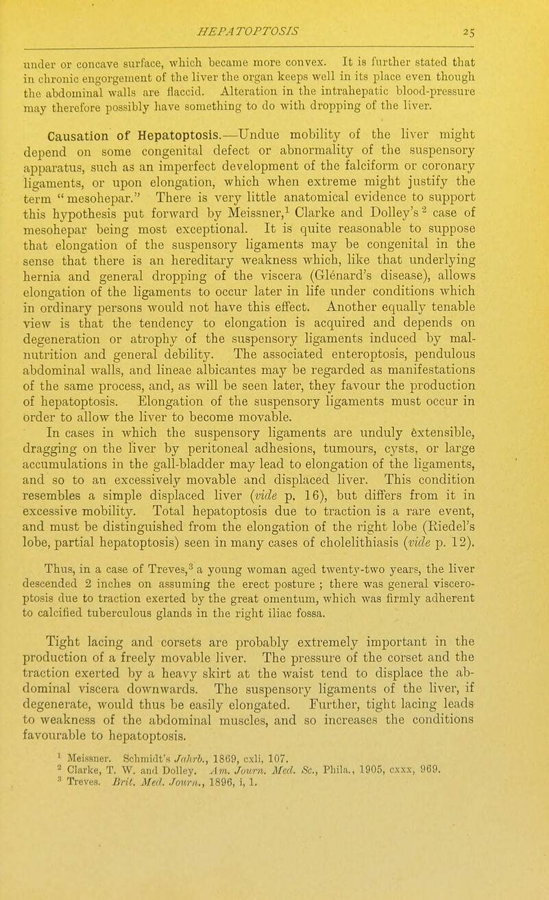 under or concave surface, which became more convex. It is further stated that in chronic engorgement of the liver the organ keeps well in its jDlace even though the abdominal walls are flaccid. Alteration in the intrahepatic blood-pressure may therefore possibly have something to do with dropping of the liver. Causation of Hepatoptosis.—Undue mobility of the liver might depend on some congenital defect or abnormality of the suspensory apparatus, such as an imperfect development of the falciform or coronary ligaments, or upon elongation, which when extreme might justify the te'rm mesohepar. There is very little anatomical evidence to support this hypothesis put forward by Meissner,^ Clarke and DoUey's case of mesohepar being most exceptional. It is quite reasonable to suppose that elongation of the suspensory ligaments may be congenital in the sense that there is an hereditary weakness which, like that underlying hernia and general dropping of the viscera (G16nard's disease), allows elongation of the ligaments to occur later in life under conditions which in ordinary persons would not have this effect. Another equally tenable view is that the tendency to elongation is acquired and depends on degeneration or atrophy of the suspensory ligaments induced by mal- nutrition and general debility. The associated enteroptosis, pendulous abdominal walls, and lineae albicantes may be regarded as manifestations of the same process, and, as will be seen later, they favour the production of hepatoptosis. Elongation of the suspensory ligaments must occur in order to allow the liver to become movable. In cases in which the suspensory ligaments are unduly fextensible, dragging on the liver by peritoneal adhesions, tumours, cysts, or large accumulations in the gall-bladder may lead to elongation of the ligaments, and so to an excessively movable and displaced liver. This condition resembles a simple displaced liver {vide p. 16), but differs from it in excessive mobility. Total hepatoptosis due to traction is a rare event, and must be distinguished from the elongation of the right lobe (Riedel's lobe, partial hepatoptosis) seen in many cases of cholelithiasis {tide p. 12). Thus, in a case of Treves,^ a young woman aged twenty-two years, the liver descended 2 inches on assuming the erect posture ; there was general viscero- ptosis due to traction exerted by the great omentum, which was firmly adherent to calcified tuberculous glands in the right iliac fossa. Tight lacing and corsets are probably extremely important in the production of a freely movable liver. The pressure of the corset and the traction exerted by a heavy skirt at the waist tend to displace the ab- dominal viscera downwards. The suspensory ligaments of the liver, if degenerate, would thus be easily elongated. Further, tight lacing leads to weakness of the abdominal muscles, and so increases the conditions favourable to hepatoptosis. 1 Meissner. Scliniidt'H Jahrh., 1869, cxli, 107. 2 Clarke, T. W. and Dolluy. Am. Juimi. Med. Sc., Pliila., 1905, c.xxx, 969. 3 Treves. Bril. Med. .hum., 1896, i, 1.