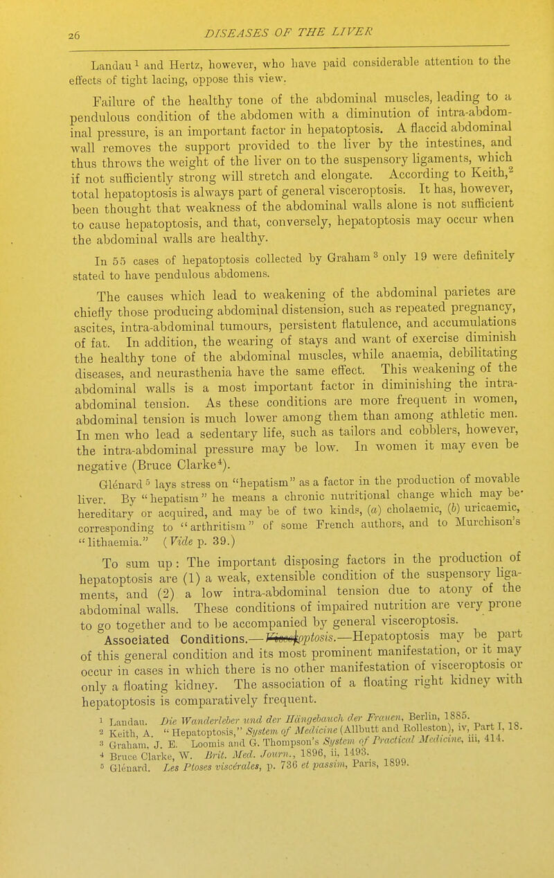 Landau ^ and Hertz, however, who have paid considerable attention to the effects of tight lacing, oppose this view. Failure of the healthy tone of the abdominal muscles, leading to a pendulous condition of the abdomen with a diminution of intra-abdom- inal pressure, is an important factor in hepatoptosis. A flaccid abdominal wall removes the support provided to the liver by the intestines, and thus throws the weight of the liver on to the suspensory ligaments, which if not sufficiently strong will stretch and elongate. According to Keith,^ total hepatoptosis is always part of general visceroptosis. It has, however, been thought that weakness of the abdominal walls alone is not sufficient to cause hepatoptosis, and that, conversely, hepatoptosis may occur when the abdominal walls are healthy. In 55 cases of hepatoptosis collected by Graham ^ only 19 were definitely stated to have pendulous abdomens. The causes which lead to weakening of the abdominal parietes are chiefly those producing abdominal distension, such as repeated pregnancy, ascites, intra-abdominal tumours, persistent flatulence, and accumulations of fat. In addition, the wearing of stays and want of exercise dimmish the healthy tone of the abdominal muscles, while anaemia, debilitating diseases, and neurasthenia have the same effect. This weakening of the abdominal walls is a most important factor in diminishing the intra- abdominal tension. As these conditions are more frequent in women, abdominal tension is much lower among them than among athletic men. In men who lead a sedentary life, such as tailors and cobblers, however, the intra-abdominal pressure may be low. In women it may even be negative (Bruce Clarke*). Glenard 5 lays stress on hepatism as a factor in the production of movable liver By  hepatism  he means a chronic nutritional change which may be- hereditary or acquired, and may be of two kinds, (a) cholaemic, (6) uricaemic, corresponding to arthritism of some French authors, and to Murchisons  lithaemia. ( Viih p. 39.) To sum up: The important disposing factors in the production of hepatoptosis are (1) a weak, extensible condition of the suspensory Hga- ments, and (2) a low intra-abdominal tension due to atony of the abdominal Avails. These conditions of impaired nutrition are very prone to go together and to be accompanied by general visceroptosis. Associated Conditions.—WsHt-Oj^^osis.—Hepatoptosis may be part of this general condition and its most prominent manifestation, or it may occur in cases in which there is no other manifestation of visceroptosis or only a floating kidney. The association of a floating right kidney with hepatoptosis is comparatively frequent. 1 Landau. Die Wanderleher und der Hangebauch der J57-«wf»i, Berlin, 1885. 2 Keith, A. Hepatoptosis, System of Medicine (Allbutt and_Rolleston), iv, .Part I, 18. =' Graham, J. E. Loomis and G. Thompson's System of Practical Medicine, ui, 414. •* Bruoe Clarke, W. Brit. Med. ./ourn., 1896, ii, 1493. « Glenard. Les Ptoses viscirales, p. 73G et passim, Pans, 18J9.