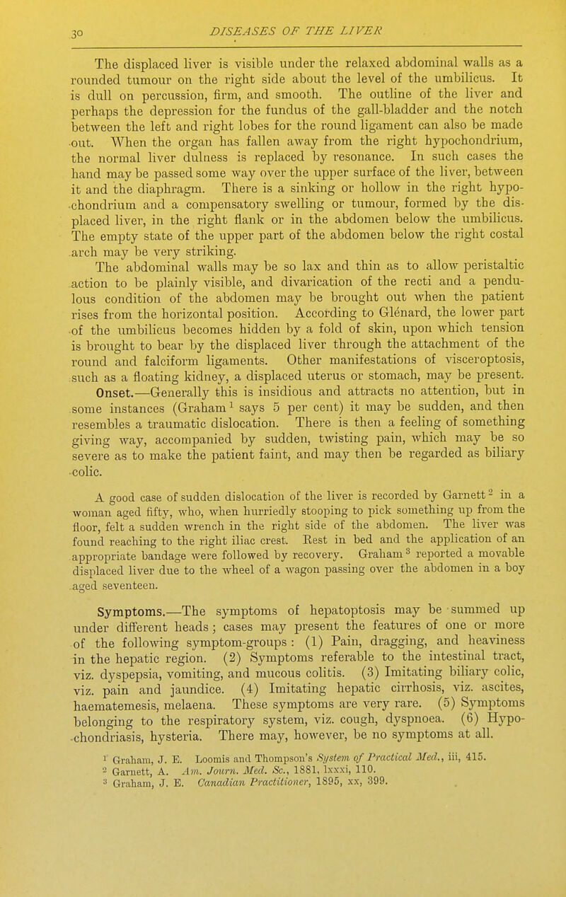 The displaced liver is visible under the relaxed abdominal walls as a rounded tumour on the right side about the level of the umbilicus. It is dull on percussion, firm, and smooth. The outline of the liver and perhaps the depression for the fundus of the gall-bladder and the notch between the left and right lobes for the round ligament can also be made •out. When the organ has fallen away from the right hypochondrium, the normal liver dulness is replaced by resonance. In such cases the hand may be passed some way over the upper surface of the liver, between it and the diaphragm. There is a sinking or hollow in the right hypo- chondrium and a compensatory swelling or tumour, foi'med by the dis- placed liver, in the right flank or in the abdomen below the umbilicus. The empty state of the upper part of the abdomen below the right costal .arch may be very striking. The abdominal walls may be so lax and thin as to allow peristaltic -action to be plainly visible, and divarication of the recti and a pendu- lous condition of the abdomen may be brought out when the patient rises from the horizontal position. According to Glenard, the lower part •of the umbilicus becomes hidden by a fold of skin, upon which tension is brought to bear by the displaced liver through the attachment of the round and falciform ligaments. Other manifestations of visceroptosis, such as a floating kidney, a displaced uterus or stomach, may be present. Onset.—Generally this is insidious and attracts no attention, but in some instances (Graham ^ says 5 per cent) it may be sudden, and then resembles a traumatic dislocation. There is then a feeling of something giving way, accompanied by sudden, twisting pain, which may be so severe as to make the patient faint, and may then be regarded as biliary •colic. A good case of sudden dislocation of the liver is recorded by Garnett ^ in a woman aged fifty, who, when hurriedly stooping to pick something up from the floor, felt a sudden wrench in the right side of the abdomen. The liver was found reaching to the right iliac crest. Eest in bed and the application of an appropriate bandage were followed by recovery. Graham ^ reported a movable displaced liver due to the wheel of a wagon passing over the abdomen in a boy aged seventeen. Symptoms.—The symptoms of hepatoptosis may be summed up under different heads; cases may present the features of one or more of the following symptom-groups : (1) Pain, dragging, and heaviness in the hepatic region. (2) Symptoms referable to the intestinal tract, viz. dyspepsia, vomiting, and mucous colitis. (3) Imitating biliary colic, viz. pain and jaundice. (4) Imitating hepatic cirrhosis, viz. ascites, haematemesis, melaena. These symptoms are very rare. (5) Symptoms belonging to the respiratory system, viz. cough, dyspnoea. (6) Hypo- ■chondriasis, hysteria. There may, however, be no symptoms at all. 1 Graliam, J. E. Loomis and Thompson's fiystem of Practical Med., iii, 415. 2 Garnett, A. Am. Journ. Med. Sc., 1881, Ixxxi, 110. ^ Graham, J. E. Canadian Practitioner, 1895, xx, 399.