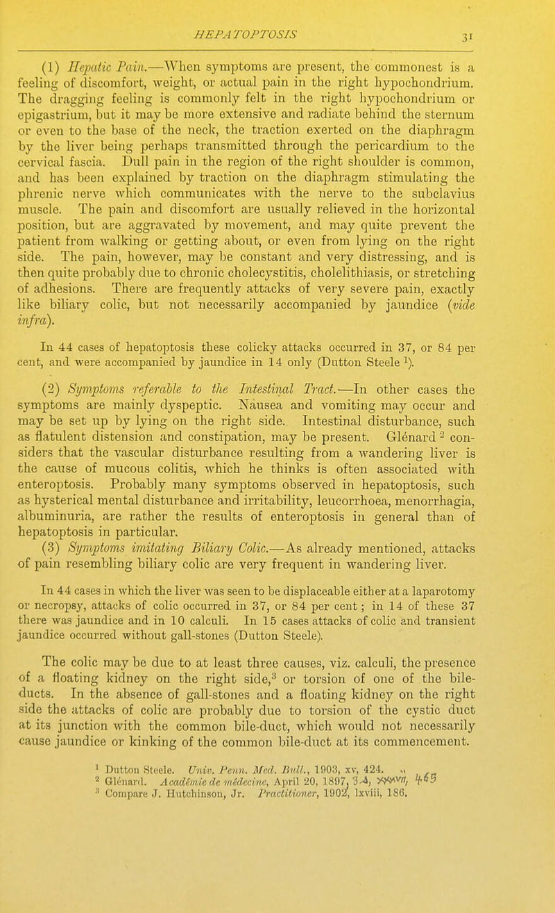 (1) Hepatic Pain.—When symptoms are present, the commonest is a feeling of discomfort, weight, or actual pain in the right hypochondrium. The dragging feeling is commonly felt in the right hypochondrium or epigastrium, but it may be more extensive and radiate behind the sternum or even to the base of the neck, the traction exerted on the diaphragm by the liver being perhaps transmitted through the pericardium to the cervical fascia. Dull pain in the region of the right shoulder is common, and has been explained by traction on the diaphragm stimulating the phrenic nerve which communicates with the nerve to the subclavius muscle. The pain and discomfort are usually relieved in the horizontal position, but are aggravated by movement, and may quite prevent the patient from walking or getting about, or even from lying on the right side. The pain, however, may be constant and very distressing, and is then quite probably due to chronic cholecystitis, cholelithiasis, or stretching of adhesions. There are frequently attacks of very severe pain, exactly like biliary colic, but not necessarily accompanied by jaundice {vide infra). In 44 cases of hepatoptosis these colicky attacks occurred in 37, or 84 per cent, and were accompanied by jaundice in 14 only (Dutton Steele ^). (2) Symptoms referable to the Intestinal Tract.—In other cases the symptoms are mainly dyspeptic. Nausea and vomiting may occur and may be set up by lying on the right side. Intestinal disturbance, such as flatulent distension and constipation, may be present. Glenard ^ con- siders that the vascular disturbance resulting from a wandering liver is the cause of mucous colitis, which he thinks is often associated with enteroptosis. Probably many symptoms observed in hepatoptosis, such as hysterical mental disturbance and irritability, leucorrhoea, menorrhagia, albuminuria, are rather the results of enteroptosis in general than of hepatoptosis in particular. (3) Symptoms imitating Biliary Colic.—As already mentioned, attacks of pain resembling biliary colic are very frequent in wandering liver. In 44 cases in which the liver was seen to be displaceable either at a laparotomy or necropsy, attacks of colic occurred in 37, or 84 per cent; in 14 of these 37 there was jaundice and in 10 calculi. In 15 cases attacks of colic and transient jaundice occurred without gall-stones (Dutton Steele). The colic may be due to at least three causes, viz. calculi, the jiresence of a floating kidney on the right side,^ or torsion of one of the bile- ducts. In the absence of gall-stones and a floating kidney on the right side the attacks of colic are probably due to torsion of the cystic duct at its junction with the common bile-duct, which would not necessarily cause jaundice or kinking of the common bile-duct at its commencement. 1 Dutton Steele. Univ. Penn. Med. Bull., 1903, xv, 424. „ Gli'iianl. Academie de wedecinc, April 20, 1897, ^'i, y^'yvil, ^ Compare J. Hvitchin.soii, Jr. Practitioner, 1902, Ixviii, 186.