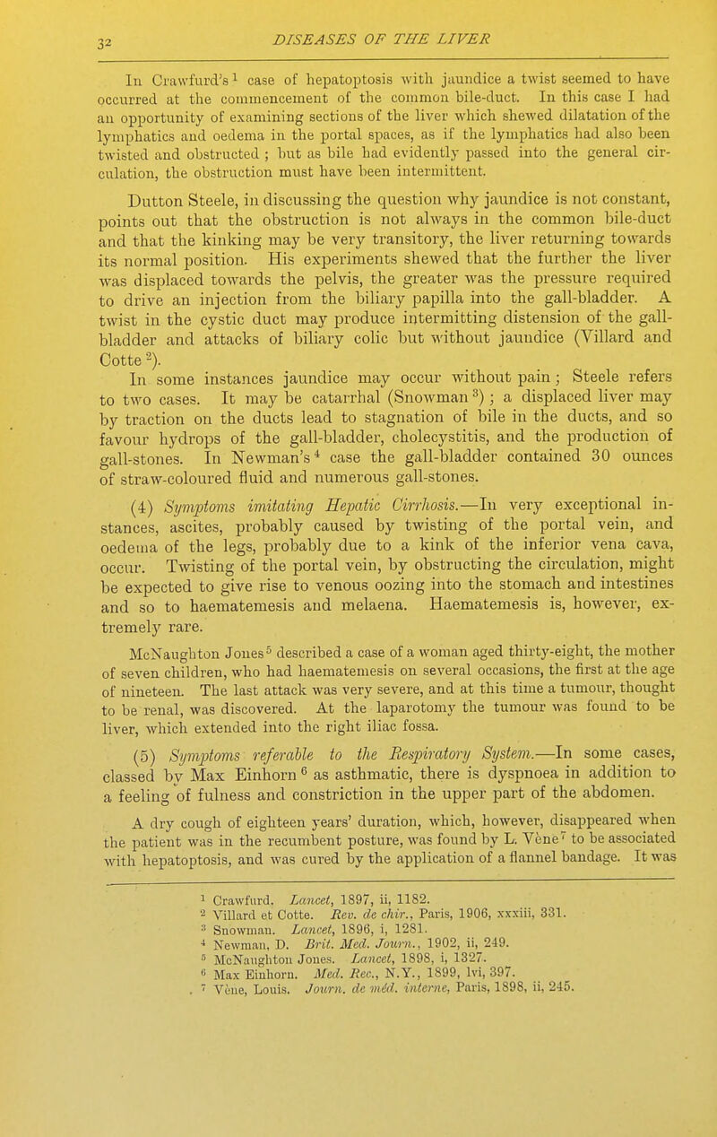 In Cravvi'urd's ^ case of liepatoptosis with jaundice a twist seemed to have occurred at the commencement of the common bile-duct. In this case I had an opportunity of examining sections of the liver which shewed dilatation of the lymphatics and oedema in the portal spaces, as if the lymphatics had also been twisted and obstructed ; but as bile had evidently passed into the general cir- culation, the obstruction must have been intermittent. Button Steele, in discussing the question why jaundice is not constant, points out that the obstruction is not always in the common bile-duct and that the kinking may be very transitory, the liver returning towards its normal position. His experiments shewed that the further the liver was displaced towards the pelvis, the greater was the pressure required to drive an injection from the biliary papilla into the gall-bladder. A twist in the cystic duct may produce intermitting distension of the gall- bladder and attacks of biliary colic but M'ithout jaundice (Villard and Cotte In some instances jaundice may occur without pain; Steele refers to two cases. It may be catarrhal (Snowman ^); a displaced liver may by traction on the ducts lead to stagnation of bile in the ducts, and so favour hydrops of the gall-bladder, cholecystitis, and the production of gall-stones. In Newman's* case the gall-bladder contained 30 ounces of straw-coloured fluid and numerous gall-stones. (4) Symptoms imitating Hepatic Cirrhosis.—In very exceptional in- stances, ascites, probably caused by twisting of the portal vein, and oedema of the legs, probably due to a kink of the inferior vena cava, occur. Twisting of the portal vein, by obstructing the circulation, might be expected to give rise to venous oozing into the stomach and intestines and so to haematemesis and melaena. Haematemesis is, however, ex- tremely rare. McNaughton Jones ^ described a case of a woman aged thirty-eight, the mother of seven children, who had haematemesis on several occasions, the first at the age of nineteen. The last attack was very severe, and at this time a tumour, thought to be renal, was discovered. At the laparotomy the tumour was found to be liver, which extended into the right iliac fossa. (5) Symptoms referable to the Respiratory System.—In some cases, classed by Max Einhorn ^ as asthmatic, there is dyspnoea in addition to a feeling of fulness and constriction in the upper part of the abdomen. A dry cough of eighteen years' duration, which, however, disappeared when the patient was in the recumbent posture, was found by L. Vene to be associated with hepatoptosis, and was cured by the application of a flannel bandage. It was 1 Crawfurd. Lancet, 1897, ii, 1182. '■^ Villard et Cotte. Rev. de cliir., Paris, 1906, xxxiii, 331. Suowiuau. Lancet, 1896, i, 1281. Newman, D. Brit. Med. Journ., 1902, ii, 249. ■'' McNauglitou Joues. Lancet, 1898, i, 1327. « Max Eiuhorn. Med. Jiec, N.Y., 1899, Ivi, 397.  Vciue, Louis. Journ. de mid. interne, Paris, 1898, ii, 245.