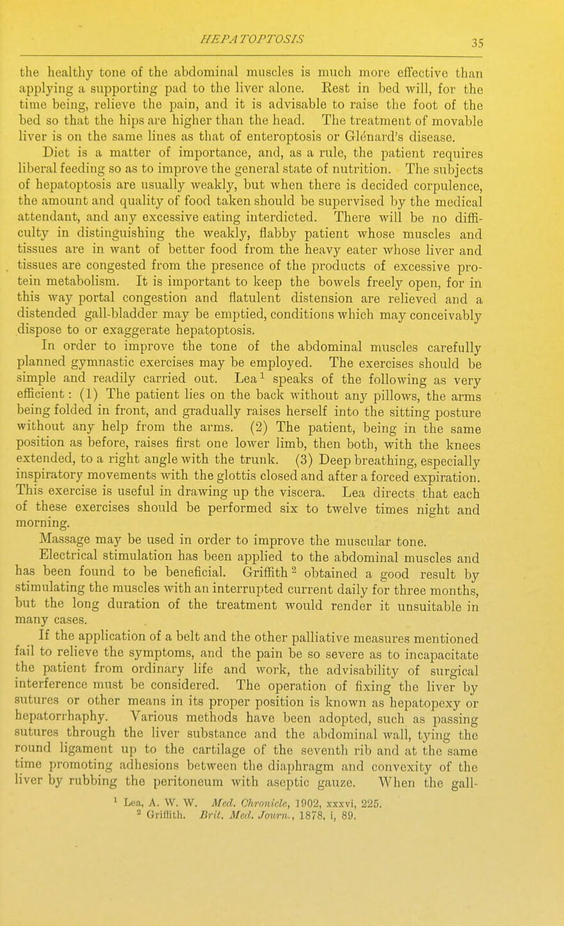the healthy tone of the abdominal muscles is much more effective than applying a supporting pad to the liver alone. Rest in bed will, for the time being, relieve the pain, and it is advisable to raise the foot of the bed so that the hips are higher than the head. The treatment of movable liver is on the same lines as that of enteroptosis or Glenard's disease. Diet is a matter of importance, and, as a rule, the patient requires liberal feeding so as to improve the general state of nutrition. The subjects of hepatoptosis are usually weakly, but when there is decided corpulence, the amount and quality of food taken should be supervised by the medical attendant, and any excessive eating interdicted. There will be no diffi- culty in distinguishing the weakly, flabby patient whose muscles and tissues are in want of better food from the heavy eater whose liver and tissues are congested from the presence of the products of excessive pro- tein metabolism. It is important to keep the bowels freely open, for in this way portal congestion and flatulent distension are relieved and a distended gall-bladder may be emptied, conditions which may conceivably dispose to or exaggerate hepatoptosis. In order to improve the tone of the abdominal muscles carefully planned gymnastic exercises may be employed. The exercises should be simple and readily carried out. Lea^ speaks of the following as very eflBcient: (1) The patient lies on the back without any pillows, the arms being folded in front, and gradually raises herself into the sitting posture without any help from the arms. (2) The patient, being in the same position as before, raises first one lower limb, then both, with the knees extended, to a right angle with the trunk. (3) Deep breathing, especially inspiratory movements with the glottis closed and after a forced expiration. This exercise is useful in drawing up the viscera. Lea directs that each of these exercises should be performed six to twelve times night and morning. Massage may be used in order to improve the muscular tone. Electrical stimulation has been applied to the abdominal muscles and has been found to be beneficial. Griflfith^ obtained a good result by stimulating the muscles with an interrupted current daily fo^r three months, but the long duration of the treatment would render it unsuitable in many cases. If the apphcation of a belt and the other palliative measures mentioned fail to reheve the symptoms, and the pain be so severe as to incapacitate the patient from ordinary life and work, the advisability of surgical interference must be considered. The operation of fixing the liver by sutures or other means in its proper position is known as hepatopexy or hepatorrhaphy. Various methods have been adopted, such as passing sutures through the liver substance and the abdominal wall, tying the round ligament up to the cartilage of the seventh rib and at the same time promoting adhesions between the diaphragm and convexity of the liver by rubbing the peritoneum with aseptic gauze. When the gall- ' Lea, A. W. W. Med. Ohronicle, 1902, xxxvi, 225. Grillith. Brit. Med. Journ., 1878, i, 89,