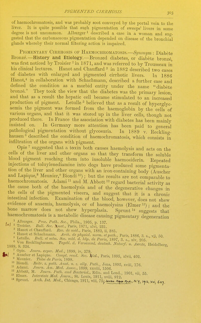 303 of haemochromatosis, and was probably soot conveyed by the portal vein to the liver. It is quite possible that such pigmentation of sweeps' livers in some degree is not uncommon. Alburger^ described a case in a woman and siio-- gested that the carbonaceous pigmentation depended on disease of the bronchial glands whereby their normal filtering action is impaired. Pigmentary Cirrhosis of Haemochromatosis.—Synonym -. Diabete Bronz^.—History and Etiology.—Bronzed diabetes, or diabete bronz6, was first noticed by Troisier in 1871, and was referred to by Trousseau in his clinical lectures. Hanot and Chauffard ^ in 1882 described two cases of diabetes Avith eidarged and pigmented cirrhotic livers. In 1886 Hanot,» in collaboration with Schachmann, described a further case and defined the condition as a morbid entity under the name diabete bronz(5. They took the view that the diabetes was the primary lesion and that as a result the hepatic cell became stimulated to an increased production of pigment. LetuUe ^ believed that as a result of hyperglyc- aemia the pigment was formed from the haemoglobin by the cells of various organs, and that it was stored up in the liver cells, though not produced there. In France the association with diabetes has been mainly insisted on. In Germany more attention has been paid to general pathological pigmentation without glycosuria. In 1889 v. Eeclding- hausen*! described condition of haemochromatosis, which consists in infiltration of the organs with pigment. Opie ^ suggested that a toxin both causes haemolysis and acts on the cells of the liver and other organs so that they transform the soluble blood pigment reaching them into insoluble haemosiderin. Eepeated injections of toluylenediamine into dogs have produced some pigmenta- tion of the liver and other organs with an iron-containing body (Auscher and Lapique,8 Meunier, Biondi lo); but the results are not comparable to haemochromatosis. Adami and M. Abbott regard bacterial activity as the cause both of the haemolysis and of the degenerative changes in the cells of the pigmented viscera, and suggest that it is a chronic intestinal infection. Examination of the blood, however, does not shew evidence of anaemia, haemolysis, or of haemolysins (Elmer i^); and the bone marrow does not shew hyperplasia. Sprunt suggests that haemochromatosis is a metabolic disease causing pigmentary degeneration 1 Alburger. Proc. Path. Soc, Phila., 1905, p. 137. '■'■I - Troisier. Bull. Soc. Hnat., Paris, 1871, .xlvi, 231. ^ Hanot et Chauffard. Pev. de mdd., Paris, 1882, ii, 385. * Hauot et Schaclimann. Arch, de ijhysiol. norm. eipcUh., Paris, 1886, 3. s. vii 60 • Letulle. liull. et mCin. Soc. mkl. d. h6p. de Paris, 1897 3 s xiv 205 ' ' 1889 ^°''32^°'=''1'»S'^'^««°- '^''Oehl. d. Vcrsamml. deutsch. Naturf.'u. Aerzie', Heidelberg, ' Opie. Jonrn. exper. Med., 1899, iv, 279. §«/ ''^ Ansclier et Lapique. Omnpl. rend. Soc. )fiol., Paris, 1895, xlvii, 402  Meiinicr. These de Pari.% 1898. Biondi. Beitr. z. path. Anat. m. z. allg. Path., Jena, 1895, xviii 176 Adami. Joavrn. Am. Med. Assoc., 1899, xxxm, -[^QQ. ^'^ Abbott, M. Journ. Path, and BacterioL, Ediii. and Loud., 1901 vii 55  Elmer. Interstate Med. Journ., St. Loui.s, 1911, xviii, 912. '  Sprunt. Arch. Int. Med., Chicago, 1911, viii, 75^ J«rm^^j»^., N.y, xv/