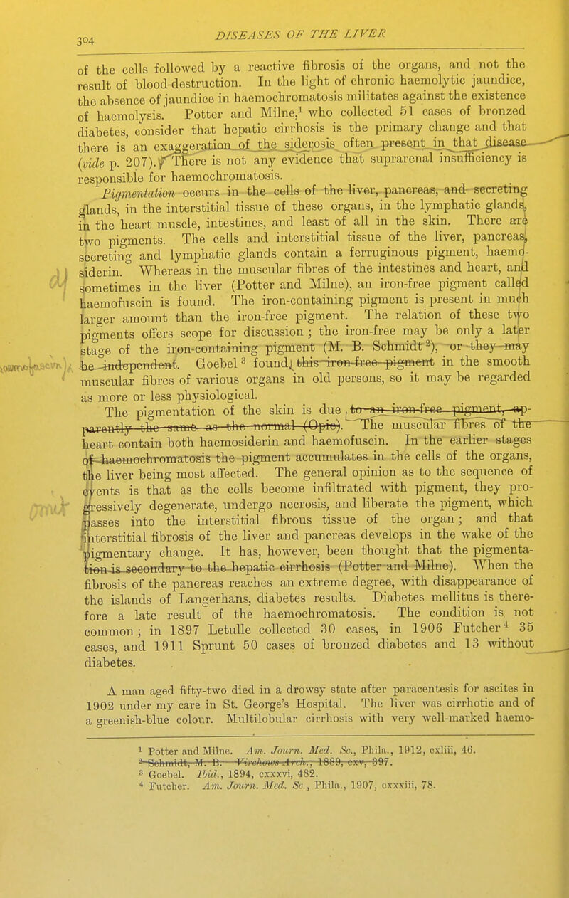 304 of the cells followed by a reactive fibrosis of the organs, and not the result of blood-destruction. In the light of chronic haemolytic jaundice, the absence of jaundice in haemochroraatosis militates against the existence of haemolysis. Potter and Milne.^ who collected 51 cases of bronzed diabetes, consider that hepatic cirrhosis is the primary change and that there is an exaggeraticui_of.,_thc sjder present .in^^that disease- p. rEere is not any evidence that suprarenal insuISciency is A! responsible for haemochromatosis. Pigmentation occurs in the cells of the liver,- pancrea8,-and- secretin glands, in the interstitial tissue of these organs, in the lymphatic gland ih the'heart muscle, intestines, and least of all in the skin. There ar two pigments. The cells and interstitial tissue of the liver, pancreai secretin- and lymphatic glands contain a ferruginous pigment, haemd- siderin. ° Whereas in the muscular fibres of the intestines and heart, anii sometimes in the liver (Potter and Milne), an iron-free pigment called haemofuscin is found. The iron-containing pigment is present in much larger amount than the iron-free pigment. The relation of these t^o pigments offers scope for discussion ; the iron-free may be only a latpr stage of the iron-containing pigment (M. B. Schmidt 2), -or-they-may i(*tr*Wvn)^ i)a^^Kiepetide-nt. Goebel ^ found| th-is--inm4ree-i^igfflent in the smooth ' muscular fibres of various organs in old persons, so it may be regarded as more or less physiological. The pigmentation of the skin is due ^to-aiL_iron free pigment^ -ap- porontly the -nni^ ^ (^F) The muscuTar~fil5res~of^^thu- heart contain both haemosiderin and haemofuscin. In the earlier stages if-haemochromatosis the pigment accumulates in the cells of the organs, e liver being most affected. The general opinion as to the sequence of ents is that as the cells become infiltrated with pigment, they pro- ■essively degenerate, undergo necrosis, and liberate the pigment, which asses into the interstitial fibrous tissue of the organ; and that iterstitial fibrosis of the liver and pancreas develops in the wake of the igmentary change. It has, however, been thought that the pigmenta- „ieftjs-s6eondary to-the-hepatic cirrhosis (Potter and Milne). When the fibrosis of the pancreas reaches an extreme degree, with disappearance qf the islands of Langerhans, diabetes results. Diabetes mellitus is there- fore a late result of the haemochromatosis. The condition is not common; in 1897 LetuUe collected 30 cases, in 1906 Futcher-* 35 cases, and 1911 Sprunt 50 cases of bronzed diabetes and 13 without diabetes. A man aged fifty-two died in a drowsy state after paracentesis for ascites in 1902 under my care in St. George's Hospital. The liver was cirrhotic and of a greenish-blue colour. Multilobular cirrliosis with very well-marked haemo- 1 Potter and Milne. Am. Journ. Med. Sc., Phila., 1912, cxliii, 46. ^-Otihm'RU, M. D.—Vvt<ohm>a Arch.-.-1689, exr, 097. 3 Goebel. Ibid., 1894, o.xxxvi, 482. * Futclier. Am. Joitrn. Med. Sc., Phila., 1907, cxxxiii, 78.