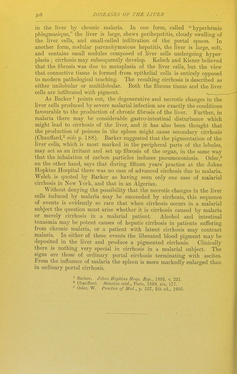 in the liver by chronic malaria. In one form, called hyperh6mie phlegmasique, the liver is large, shews perihepatitis, cloudy swelling of the liver cells, and small-celled infiltration of the portal spaces. In another form, nodular parenchymatous hepatitis, the liver is large, soft, and contains small nodules composed of liver cells undergoing hyper- plasia ; cirrhosis may subsequently develop. Kelsch and Kiener believed that the fibrosis was due to metaplasia of the liver cells, but the view that connective tissue is formed from epithelial cells is entirely opposed to modern pathological teaching. The resulting cirrhosis is described as either unilobular or multilobular. Both the fibrous tissue and the liver cells ai'e infiltrated with pigment. s As Barker ^ points out, the degenerative and necrotic changes in the liver cells produced by severe malarial infection are exactly the conditions favourable to the production of chronic fibrosis of the liver. Further, in malaria there may be considerable gastro-intestinal disturbance which might lead to cirrhosis of the liver, and it has also been thought that the production of poisons in the spleen might cause secondary cirrhosis (Chauffard,^ -dide p. 188). Barker suggested that the pigmentation of the liver cells, which is most marked in the peripheral parts of the lobules, may act as an irritant and set up fibrosis of the organ, in the same way that the inhalation of carbon particles induces pneumoconiosis. Osler,^ on the other hand, says that during fifteen years' practice at the Johns Hopkins Hospital there was no case of advanced cirrhosis due to malaria. Welch-is quoted by Barker as having seen only one case of malarial cirrhosis in New York, and that in an Algerian. Without denying the possibility that the necrotic changes in the liver cells induced by malaria may be succeeded by cirrhosis, this sequence of events is evidently so rare that when cirrhosis occurs in a malarial subject the question must arise w-hether it is cirrhosis caused by malaria or merely cirrhosis in a malarial patient. Alcohol and intestinal toxaemia may be potent causes of hepatic cirrhosis in patients sufiering from chronic malaria, or a patient with latent cirrhosis may contract malaria. In either of these events the liberated blood pigment may be deposited in the liver and produce a pigmented cirrhosis. Clinically there is nothing very special in cirrhosis in a malarial subject. The signs are those of ordinary portal cirrhosis terminating with ascites. From the influence of malaria the spleen is more markedly enlarged than in ordinary portal cirrhosis. 1 Barker. Johns Hopkins Hosp. Rap., 1895, v, 221. ChauflTard. Semcdne med., Paris, 1899, xix, 177. 2 O-sler, W. Practice of Med., p. 557, 5tli ed., 1905.