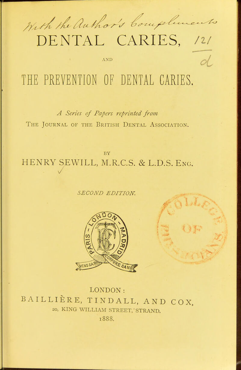 DENTAL CARIES, /^l oi THE PREVENTION OF DENTAL CARIES. A Series of Papers reprinted from The Journal of the British Dental Association. HENRY SEWILL, M.R.C.S. & L.D.S. Eng. SECOND EDITION. LONDON: BAILLIERE, TINDALL, AND COX, 20, KING WILLIAM STREET,-STRAND. 1888.