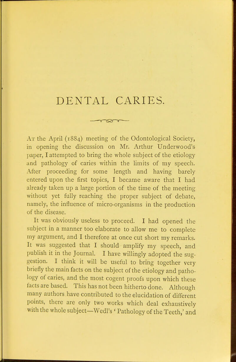 DENTAL CARIES. At the April (1884) meeting of the Odontological Society, in opening the discussion on Mr. Arthur Underwood's paper, I attempted to bring the whole subject of the etiology and pathology of caries within the limits of my speech. After proceeding for some length and having barely entered upon the first topics, I became aware that I had already taken up a large portion of the time of the meeting without yet fully reaching the proper subject of debate, namely, the influence of micro-organisms in the production of the disease. It was obviously useless to proceed. I had opened the subject in a manner too elaborate to allow me to complete my argument, and I therefore at once cut short my remarks. It was suggested that I should amplify my speech, and publish it in the Journal. I have willingly adopted the sug- gestion. I think it will be useful to bring together very briefly the main facts on the subject of the etiology and patho- logy of caries, and the most cogent proofs upon which these facts are based. This has not been hitherto done. Although many authors have contributed to the elucidation of different points, there are only two works which deal exhaustively with the whole subject—Wedl's ' Pathology of the Teeth,' and