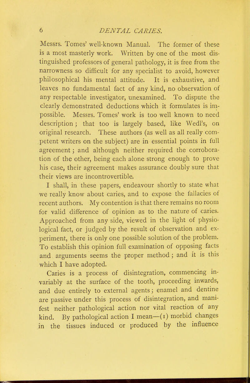 Messrs. Tomes' well-known Manual. The former of these is a most masterly work. Written by one of the most dis- tinguished professors of general pathology, it is free from the narrowness so difficult for any specialist to avoid, however philosophical his mental attitude. It is exhaustive, and leaves no fundamental fact of any kind, no observation of any respectable investigator, unexamined. To dispute the clearly demonstrated deductions which it formulates is im- possible. Messrs. Tomes' work is too well known to need description; that too is largely based, like Wedl's, on original research. These authors (as well as all really com- petent writers on the subject) are in essential points in full agreement; and although neither required the corrobora- tion of the other, being each alone strong enough to prove his case, their agreement makes assurance doubly sure that their views are incontrovertible. I shall, in these papers, endeavour shortly to state what we really know about caries, and to expose the fallacies of recent authors. My contention is that there remains no room for valid difference of opinion as to the nature of caries. Approached from any side, viewed in the light of physio- logical fact, or judged by the result of observation and ex- periment, there is only one possible solution of the problem. To establish this opinion full examination of opposing facts and arguments seems the proper method; and it is this which I have adopted. Caries is a process of disintegration, commencing in- variably at the surface of the tooth, proceeding inwards, and due entirely to external agents; enamel and dentine are passive under this process of disintegration, and mani- fest neither pathological action nor vital reaction of any kind. By pathological action I mean—(i) morbid changes in the tissues induced or produced by the influence