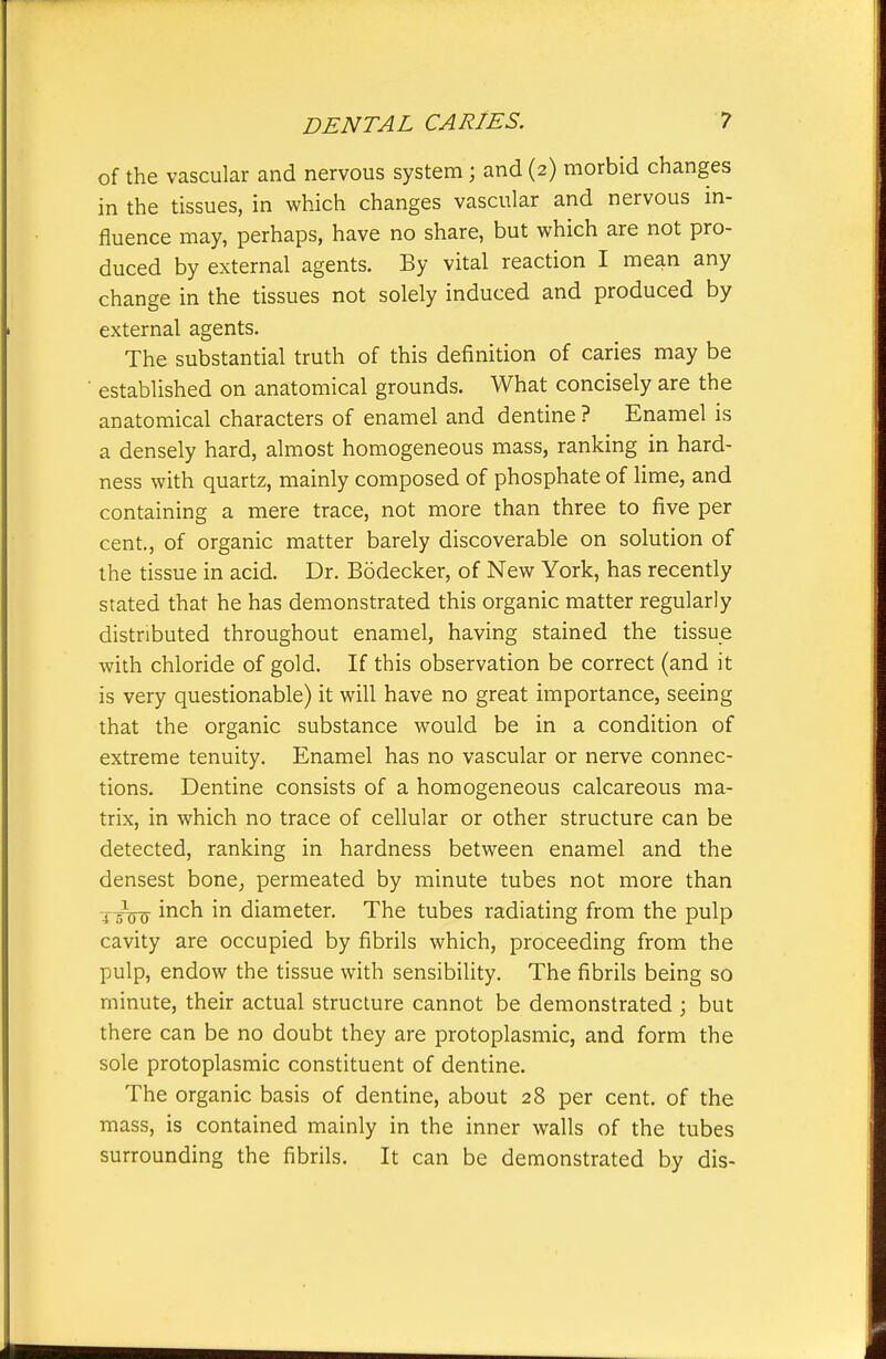 of the vascular and nervous system; and (2) morbid changes in the tissues, in which changes vascular and nervous in- fluence may, perhaps, have no share, but which are not pro- duced by external agents. By vital reaction I mean any change in the tissues not solely induced and produced by external agents. The substantial truth of this definition of caries may be established on anatomical grounds. What concisely are the anatomical characters of enamel and dentine ? Enamel is a densely hard, almost homogeneous mass, ranking in hard- ness with quartz, mainly composed of phosphate of lime, and containing a mere trace, not more than three to five per cent., of organic matter barely discoverable on solution of the tissue in acid. Dr. Bodecker, of New York, has recently stated that he has demonstrated this organic matter regularly distributed throughout enamel, having stained the tissue with chloride of gold. If this observation be correct (and it is very questionable) it will have no great importance, seeing that the organic substance would be in a condition of extreme tenuity. Enamel has no vascular or nerve connec- tions. Dentine consists of a homogeneous calcareous ma- trix, in which no trace of cellular or other structure can be detected, ranking in hardness between enamel and the densest bone^ permeated by minute tubes not more than J—-g- inch in diameter. The tubes radiating from the pulp cavity are occupied by fibrils which, proceeding from the pulp, endow the tissue with sensibility. The fibrils being so minute, their actual structure cannot be demonstrated ; but there can be no doubt they are protoplasmic, and form the sole protoplasmic constituent of dentine. The organic basis of dentine, about 28 per cent, of the mass, is contained mainly in the inner walls of the tubes surrounding the fibrils. It can be demonstrated by dis-