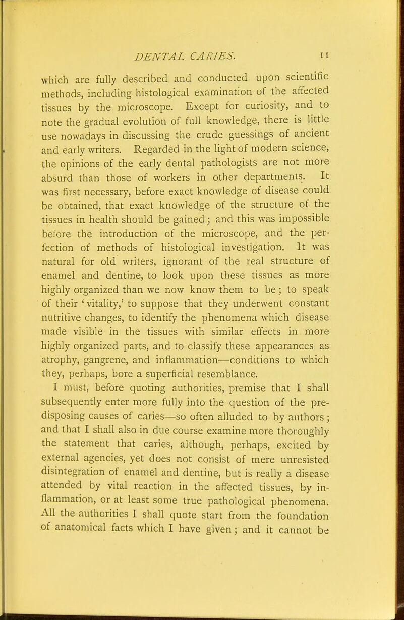 which are fully described and conducted upon scientific methods, including histological examination of the affected tissues by the microscope. Except for curiosity, and to note the gradual evolution of full knowledge, there is little use nowadays in discussing the crude guessings of ancient and early writers. Regarded in the light of modern science, the opinions of the early dental pathologists are not more absurd than those of workers in other departments. It was first necessary, before exact knowledge of disease could be obtained, that exact knowledge of the structure of the tissues in health should be gained; and this was impossible before the introduction of the microscope, and the per- fection of methods of histological investigation. It was natural for old writers, ignorant of the real structure of enamel and dentine, to look upon these tissues as more highly organized than we now know them to be; to speak of their ' vitality,' to suppose that they underwent constant nutritive changes, to identify the phenomena which disease made visible in the tissues with similar effects in more highly organized parts, and to classify these appearances as atrophy, gangrene, and inflammation—conditions to which they, perhaps, bore a superficial resemblance. I must, before quoting authorities, premise that I shall subsequently enter more fully into the question of the pre- disposing causes of caries—so often alluded to by authors; and that I shall also in due course examine more thoroughly the statement that caries, although, perhaps, excited by external agencies, yet does not consist of mere unresisted disintegration of enamel and dentine, but is really a disease attended by vital reaction in the affected tissues, by in- flammation, or at least some true pathological phenomena. All the authorities I shall quote start from the foundation of anatomical facts which I have given; and it cannot be