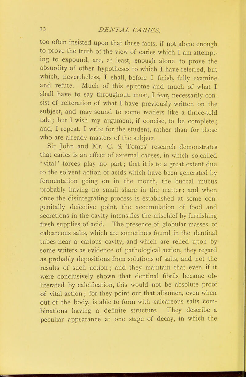 too often insisted upon that these facts, if not alone enough to prove the truth of the view of caries which I am attempt- ing to expound, are, at least, enough alone to prove the absurdity of other hypotheses to which I have referred, but which, nevertheless, I shall, before I finish, fully examine and refute. Much of this epitome and much of what I shall have to say throughout, must, I fear, necessarily con- sist of reiteration of what I have previously written on the subject, and may sound to some readers like a thrice-told tale; but I wish my argument, if concise, to be complete; and, I repeat, I write for the student, rather than for those who are already masters of the subject. Sir John and Mr. C. S. Tomes' research demonstrates that caries is an effect of external causes, in which so-called 'vital' forces play no part; that it is to a great extent due to the solvent action of acids which have been generated by fermentation going on in the mouth, the buccal mucus probably having no small share in the matter; and when once the disintegrating process is established at some con- genitally defective point, the accumulation of food and secretions in the cavity intensifies the mischief by furnishing fresh supplies of acid. The presence of globular masses of calcareous salts, which are sometimes found in the dentinal tubes near a carious cavity, and which are relied upon by some writers as evidence of pathological action, they regard as probably depositions from solutions of salts, and not the results of such action ; and they maintain that even if it were conclusively shown that dentinal fibrils became ob- literated by calcification, this would not be absolute proof of vital action; for they point out that albumen, even when out of the body, is able to form with calcareous salts com- binations having a definite structure. They describe a peculiar appearance at one stage of decay, in which the