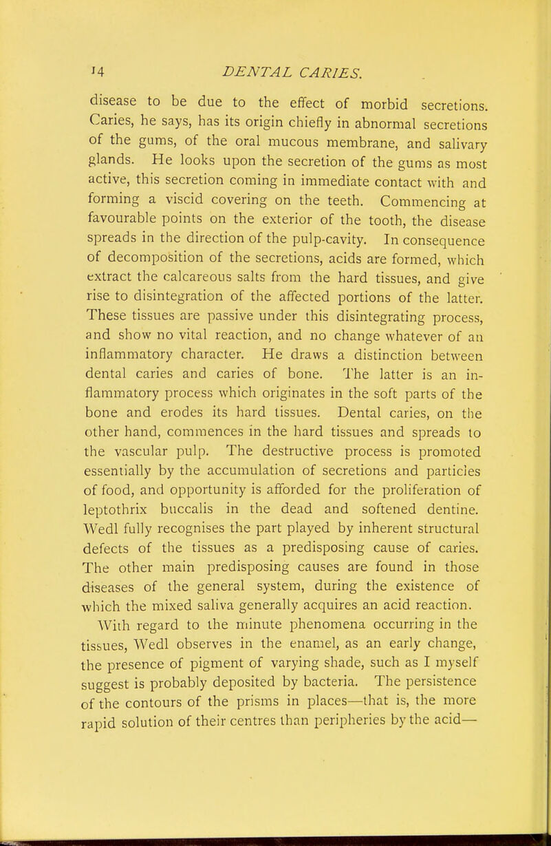 disease to be due to the effect of morbid secretions. Caries, he says, has its origin chiefly in abnormal secretions of the gums, of the oral mucous membrane, and salivary glands. He looks upon the secretion of the gums as most active, this secretion coming in immediate contact with and forming a viscid covering on the teeth. Commencing at favourable points on the exterior of the tooth, the disease spreads in the direction of the pulp-cavity. In consequence of decomposition of the secretions, acids are formed, which extract the calcareous salts from the hard tissues, and give rise to disintegration of the affected portions of the latter. These tissues are passive under this disintegrating process, and show no vital reaction, and no change whatever of an inflammatory character. He draws a distinction between dental caries and caries of bone. The latter is an in- flammatory process which originates in the soft parts of the bone and erodes its hard tissues. Dental caries, on the other hand, commences in the hard tissues and spreads to the vascular pulp. The destructive process is promoted essentially by the accumulation of secretions and particles of food, and opportunity is afforded for the proliferation of leptothrix buccalis in the dead and softened dentine. Wedl fully recognises the part played by inherent structural defects of the tissues as a predisposing cause of caries. The other main predisposing causes are found in those diseases of the general system, during the existence of which the mixed saliva generally acquires an acid reaction. With regard to the minute phenomena occurring in the tissues, Wedl observes in the enamel, as an early change, the presence of pigment of varying shade, such as I myself suggest is probably deposited by bacteria. The persistence of the contours of the prisms in places—that is, the more rapid solution of their centres than peripheries by the acid—