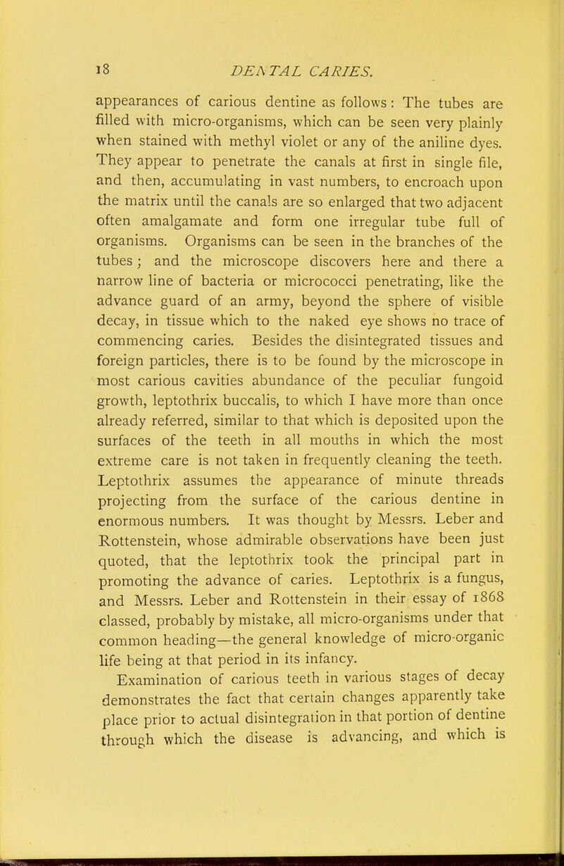 appearances of carious dentine as follows: The tubes are filled with micro-organisms, which can be seen very plainly when stained with methyl violet or any of the aniline dyes. They appear to penetrate the canals at first in single file, and then, accumulating in vast numbers, to encroach upon the matrix until the canals are so enlarged that two adjacent often amalgamate and form one irregular tube full of organisms. Organisms can be seen in the branches of the tubes; and the microscope discovers here and there a narrow line of bacteria or micrococci penetrating, like the advance guard of an army, beyond the sphere of visible decay, in tissue which to the naked eye shows no trace of commencing caries. Besides the disintegrated tissues and foreign particles, there is to be found by the microscope in most carious cavities abundance of the peculiar fungoid growth, leptothrix buccalis, to which I have more than once already referred, similar to that which is deposited upon the surfaces of the teeth in all mouths in which the most extreme care is not taken in frequently cleaning the teeth. Leptothrix assumes the appearance of minute threads projecting from the surface of the carious dentine in enormous numbers. It was thought by Messrs. Leber and Rottenstein, whose admirable observations have been just quoted, that the leptothrix took the principal part in promoting the advance of caries. Leptothrix is a fungus, and Messrs. Leber and Rottenstein in their essay of 1868 classed, probably by mistake, all micro-organisms under that common heading—the general knowledge of micro-organic life being at that period in its infancy. Examination of carious teeth in various stages of decay demonstrates the fact that certain changes apparently take place prior to actual disintegration in that portion of dentme through which the disease is advancing, and which is