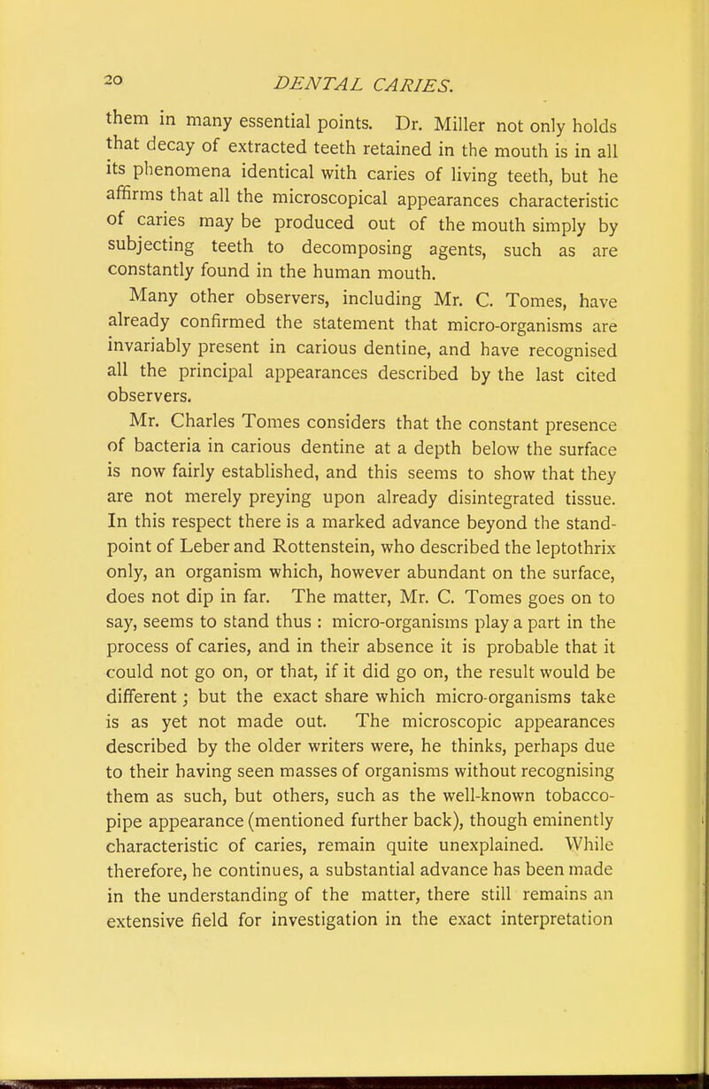 them in many essential points. Dr. Miller not only holds that decay of extracted teeth retained in the mouth is in all its phenomena identical with caries of living teeth, but he afifirms that all the microscopical appearances characteristic of caries may be produced out of the mouth simply by subjecting teeth to decomposing agents, such as are constantly found in the human mouth. Many other observers, including Mr. C. Tomes, have already confirmed the statement that micro-organisms are invariably present in carious dentine, and have recognised all the principal appearances described by the last cited observers. Mr. Charles Tomes considers that the constant presence of bacteria in carious dentine at a depth below the surface is now fairly established, and this seems to show that they are not merely preying upon already disintegrated tissue. In this respect there is a marked advance beyond the stand- point of Leber and Rottenstein, who described the leptothrix only, an organism which, however abundant on the surface, does not dip in far. The matter, Mr. C. Tomes goes on to say, seems to stand thus : micro-organisms play a part in the process of caries, and in their absence it is probable that it could not go on, or that, if it did go on, the result would be different; but the exact share which micro-organisms take is as yet not made out. The microscopic appearances described by the older writers were, he thinks, perhaps due to their having seen masses of organisms without recognising them as such, but others, such as the well-known tobacco- pipe appearance (mentioned further back), though eminently characteristic of caries, remain quite unexplained. While therefore, he continues, a substantial advance has been made in the understanding of the matter, there still remains an extensive field for investigation in the exact interpretation