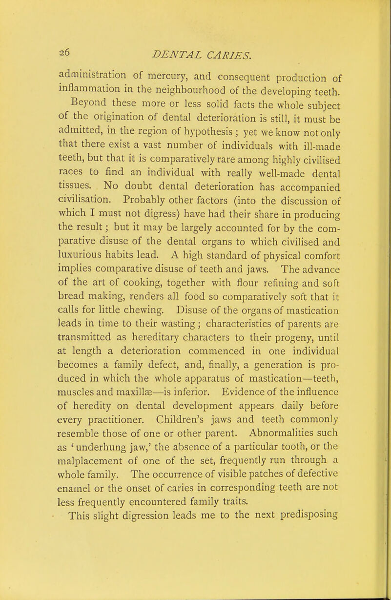 administration of mercury, and consequent production of inflammation in the neighbourhood of the developing teeth. Beyond these more or less solid facts the whole subject of the origination of dental deterioration is still, it must be admitted, in the region of hypothesis ; yet we know not only that there exist a vast number of individuals with ill-made teeth, but that it is comparatively rare among highly civilised races to find an individual with really well-made dental tissues. No doubt dental deterioration has accompanied civilisation. Probably other factors (into the discussion of which I must not digress) have had their share in producing the result; but it may be largely accounted for by the com- parative disuse of the dental organs to which civilised and luxurious habits lead. A high standard of physical comfort implies comparative disuse of teeth and jaws. The advance of the art of cooking, together with flour refining and soft bread making, renders all food so comparatively soft that it calls for little chewing. Disuse of the organs of mastication leads in time to their wasting; characteristics of parents are transmitted as hereditary characters to their progeny, until at length a deterioration commenced in one individual becomes a family defect, and, finally, a generation is pro- duced in which the whole apparatus of mastication—teeth, muscles and maxilla—is inferior. Evidence of the influence of heredity on dental development appears daily before every practitioner. Children's jaws and teeth commonly resemble those of one or other parent. Abnormalities such as ' underhung jaw,' the absence of a particular tooth, or the raalplacement of one of the set, frequently run through a whole family. The occurrence of visible patches of defective enamel or the onset of caries in corresponding teeth are not less frequently encountered family traits. This slight digression leads me to the next predisposing