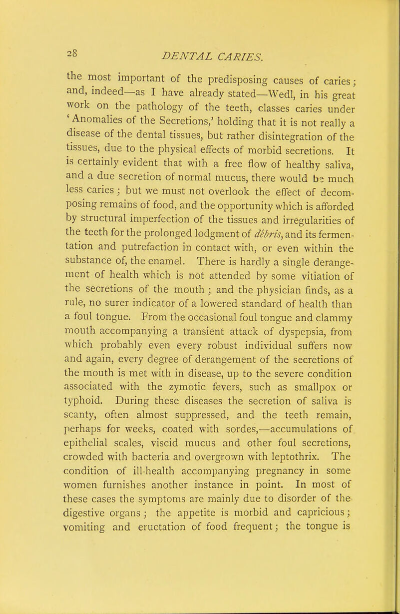 the most important of the predisposing causes of caries; and, indeed—as I have already stated—Wedl, in his great work on the pathology of the teeth, classes caries under * Anomalies of the Secretions,' holding that it is not really a disease of the dental tissues, but rather disintegration of the tissues, due to the physical effects of morbid secretions. It is certainly evident that with a free flow of healthy saliva, and a due secretion of normal mucus, there would be much less caries; but we must not overlook the effect of decom- posing remains of food, and the opportunity which is afforded by structural imperfection of the tissues and irregularities of the teeth for the prolonged lodgment of debris, and its fermen- tation and putrefaction in contact with, or even within the substance of, the enamel. There is hardly a single derange- ment of health which is not attended by some vitiation of the secretions of the mouth ; and the physician finds, as a rule, no surer indicator of a lowered standard of health than a foul tongue. From the occasional foul tongue and clammy mouth accompanying a transient attack of dyspepsia, from which probably even every robust individual suffers now and again, every degree of derangement of the secretions of the mouth is met with in disease, up to the severe condition associated with the zymotic fevers, such as smallpox or typhoid. During these diseases the secretion of saliva is scanty, often almost suppressed, and the teeth remain, perhaps for weeks, coated with sordes,—accumulations of epithelial scales, viscid mucus and other foul secretions, crowded with bacteria and overgrown with leptothrix. The condition of ill-health accompanying pregnancy in some women furnishes another instance in point. In most of these cases the symptoms are mainly due to disorder of the digestive organs; the appetite is morbid and capricious; vomiting and eructation of food frequent; the tongue is