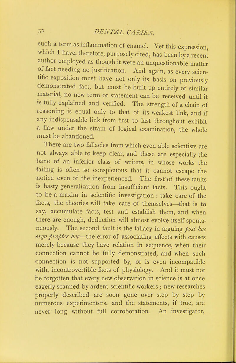 such a term as inflammation of enamel. Yet this expression, which I have, therefore, purposely cited, has been by a recent author employed as though it were an unquestionable matter of fact needing no justification. And again, as every scien- tific exposition must have not only its basis on previously demonstrated fact, but must be built up entirely of similar material, no new term or statement can be received until it is fully explained and verified. The strength of a chain of reasoning is equal only to that of its weakest link, and if any indispensable link from first to last throughout exhibit a flaw under the strain of logical examination, the whole must be abandoned. There are two fallacies from which even able scientists are not always able to keep clear, and these are especially the bane of an inferior class of writers, in whose works the failing is often so conspicuous that it cannot escape the notice even of the inexperienced. The first of these faults is hasty generalization from insufficient facts. This ought to be a maxim in scientific investigation: take care of the facts, the theories will take care of themselves—that is to say, accumulate facts, test and establish them, and when there are enough, deduction will almost evolve itself sponta- neously. The second fault is the fallacy in arguing post hoc ergo propter hoc—the error of associating effects with causes merely because they have relation in sequence, when their connection cannot be fully demonstrated, and when such connection is not supported by, or is even incompatible with, incontrovertible facts of physiology. And it must not be forgotten that every new observation in science is at once eagerly scanned by ardent scientific workers; new researches properly described are soon gone over step by step by numerous experimenters, and the statements, if true, are never long without full corroboration. An investigator,