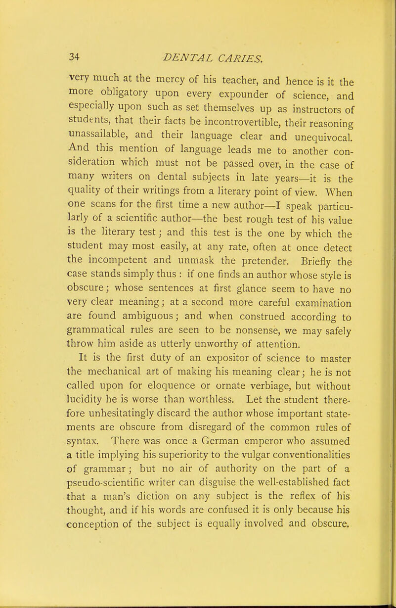 very much at the mercy of his teacher, and hence is it the more obligatory upon every expounder of science, and especially upon such as set themselves up as instructors of students, that their facts be incontrovertible, their reasoning unassailable, and their language clear and unequivocal. And this mention of language leads me to another con- sideration which must not be passed over, in the case of many writers on dental subjects in late years—it is the quality of their writings from a literary point of view. When one scans for the first time a new author—I speak particu- larly of a scientific author—the best rough test of his value is the literary test; and this test is the one by which the student may most easily, at any rate, often at once detect the incompetent and unmask the pretender. Briefly the case stands simply thus : if one finds an author whose style is obscure; whose sentences at first glance seem to have no very clear meaning; at a second more careful examination are found ambiguous; and when construed according to grammatical rules are seen to be nonsense, we may safely throw him aside as utterly unworthy of attention. It is the first duty of an expositor of science to master the mechanical art of making his meaning clear; he is not called upon for eloquence or ornate verbiage, but without lucidity he is worse than worthless. Let the student there- fore unhesitatingly discard the author whose important state- ments are obscure from disregard of the common rules of syntax. There was once a German emperor who assumed a title implying his superiority to the vulgar conventionalities of grammar; but no air of authority on the part of a pseudo-scientific writer can disguise the well-established fact that a man's diction on any subject is the reflex of his thought, and if his words are confused it is only because his conception of the subject is equally involved and obscure.