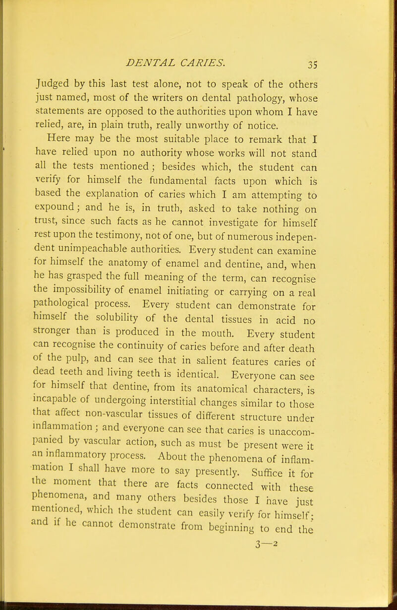 Judged by this last test alone, not to speak of the others just named, most of the writers on dental pathology, whose statements are opposed to the authorities upon whom I have relied, are, in plain truth, really unworthy of notice. Here may be the most suitable place to remark that I have relied upon no authority whose works will not stand all the tests mentioned; besides which, the student can verify for himself the fundamental facts upon which is based the explanation of caries which I am attempting to expound; and he is, in truth, asked to take nothing on trust, since such facts as he cannot investigate for himself rest upon the testimony, not of one, but of numerous indepen- dent unimpeachable authorities. Every student can examine for himself the anatomy of enamel and dentine, and, when he has grasped the full meaning of the term, can recognise the impossibility of enamel initiating or carrying on a real pathological process. Every student can demonstrate for himself the solubility of the dental tissues in acid no stronger than is produced in the mouth. Every student can recognise the continuity of caries before and after death of the pulp, and can see that in salient features caries of dead teeth and living teeth is identical. Everyone can see for himself that dentine, from its anatomical characters, is mcapable of undergoing interstitial changes similar to those that affect non-vascular tissues of different structure under inflammation ; and everyone can see that caries is unaccom- panied by vascular action, such as must be present were it an mflammatory process. About the phenomena of inflam- mation I shall have more to say presently. Suffice it for the moment that there are facts connected with these phenomena, and many others besides those I have just mentioned, which the student can easily verify for himself- and If he cannot demonstrate from beginning to end the 3—2