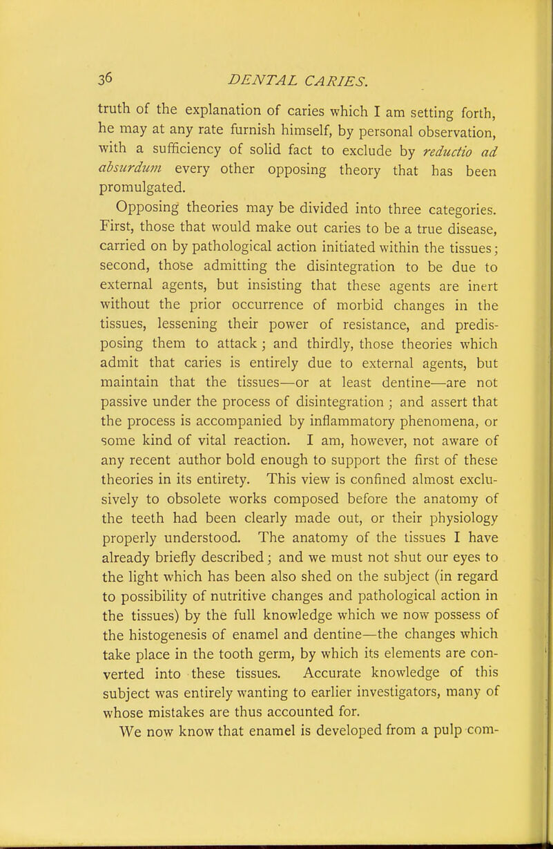 truth of the explanation of caries which I am setting forth, he may at any rate furnish himself, by personal observation, with a sufficiency of solid fact to exclude by reductio ad absurdum every other opposing theory that has been promulgated. Opposing theories may be divided into three categories. First, those that would make out caries to be a true disease, carried on by pathological action initiated within the tissues; second, those admitting the disintegration to be due to external agents, but insisting that these agents are inert without the prior occurrence of morbid changes in the tissues, lessening their power of resistance, and predis- posing them to attack; and thirdly, those theories which admit that caries is entirely due to external agents, but maintain that the tissues—or at least dentine—are not passive under the process of disintegration ; and assert that the process is accompanied by inflammatory phenomena, or some kind of vital reaction. I am, however, not aware of any recent author bold enough to support the first of these theories in its entirety. This view is confined almost exclu- sively to obsolete works composed before the anatomy of the teeth had been clearly made out, or their physiology properly understood. The anatomy of the tissues I have already briefly described; and we must not shut our eyes to the light which has been also shed on the subject (in regard to possibility of nutritive changes and pathological action in the tissues) by the full knowledge which we now possess of the histogenesis of enamel and dentine—the changes which take place in the tooth germ, by which its elements are con- verted into these tissues. Accurate knowledge of this subject was entirely wanting to earlier investigators, many of whose mistakes are thus accounted for. We now know that enamel is developed from a pulp com-