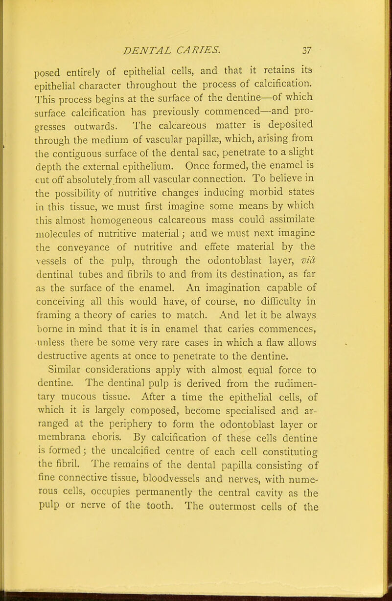posed entirely of epithelial cells, and that it retains its epithelial character throughout the process of calcification. This process begins at the surface of the dentine—of which surface calcification has previously commenced—and pro- gresses outwards. The calcareous matter is deposited through the medium of vascular papillae, which, arising from the contiguous surface of the dental sac, penetrate to a slight depth the external epithelium. Once formed, the enamel is cut off absolutely.from all vascular connection. To believe in the possibility of nutritive changes inducing morbid states in this tissue, we must first imagine some means by which this almost homogeneous calcareous mass could assimilate molecules of nutritive material; and we must next imagine the conveyance of nutritive and effete material by the vessels of the pulp, through the odontoblast layer, via dentinal tubes and fibrils to and from its destination, as far as the surface of the enamel. An imagination capable of conceiving all this would have, of course, no difficulty in framing a theory of caries to match. And let it be always borne in mind that it is in enamel that caries commences, unless there be some very rare cases in which a flaw allows destructive agents at once to penetrate to the dentine. Similar considerations apply with almost equal force to dentine. The dentinal pulp is derived from the rudimen- tary mucous tissue. After a time the epithelial cells, of which it is largely composed, become specialised and ar- ranged at the periphery to form the odontoblast layer or membrana eboris. By calcification of these cells dentine is formed \ the uncalcified centre of each cell constituting the fibril. The remains of the dental papilla consisting of fine connective tissue, bloodvessels and nerves, with nume- rous cells, occupies permanently the central cavity as the pulp or nerve of the tooth. The outermost cells of the