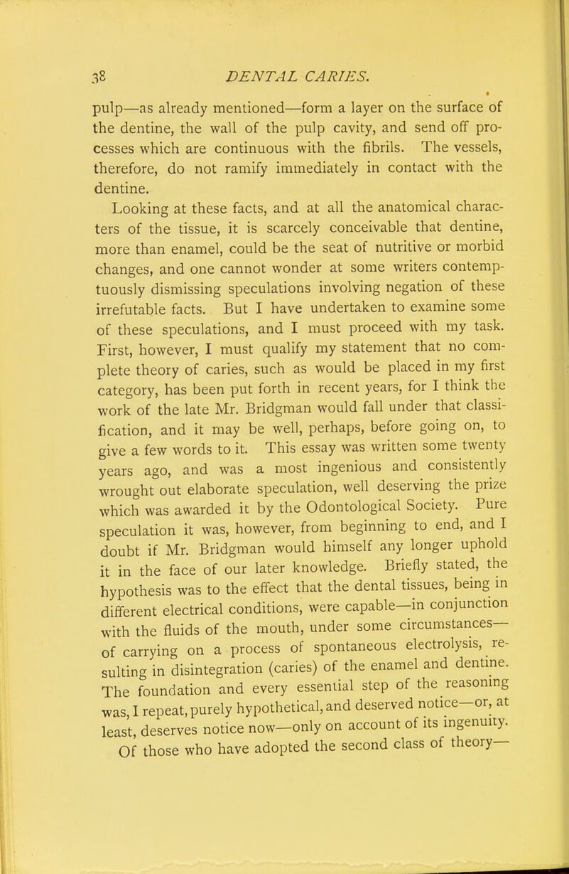 ■ pulp—as already mentioned—form a layer on the surface of the dentine, the wall of the pulp cavity, and send off pro- cesses which are continuous with the fibrils. The vessels, therefore, do not ramify immediately in contact with the dentine. Looking at these facts, and at all the anatomical charac- ters of the tissue, it is scarcely conceivable that dentine, more than enamel, could be the seat of nutritive or morbid changes, and one cannot wonder at some writers contemp- tuously dismissing speculations involving negation of these irrefutable facts. But I have undertaken to examine some of these speculations, and I must proceed with my task. First, however, I must qualify my statement that no com- plete theory of caries, such as would be placed in my first category, has been put forth in recent years, for I think the work of the late Mr. Bridgman would fall under that classi- fication, and it may be well, perhaps, before going on, to give a few words to it. This essay was written some twenty years ago, and was a most ingenious and consistently wrought out elaborate speculation, well deserving the prize which was awarded it by the Odontological Society. Pure speculation it was, however, from beginning to end, and I doubt if Mr. Bridgman would himself any longer uphold it in the face of our later knowledge. Briefly stated, the hypothesis was to the effect that the dental tissues, being in different electrical conditions, were capable—in conjunction with the fluids of the mouth, under some circumstances— of carrying on a process of spontaneous electrolysis, re- sulting in disintegration (caries) of the enamel and dentme. The foundation and every essential step of the reasoning was, 1 repeat, purely hypothetical, and deserved notice-or, at least, deserves notice now—only on account of its ingenmty. Of those who have adopted the second class of theory—